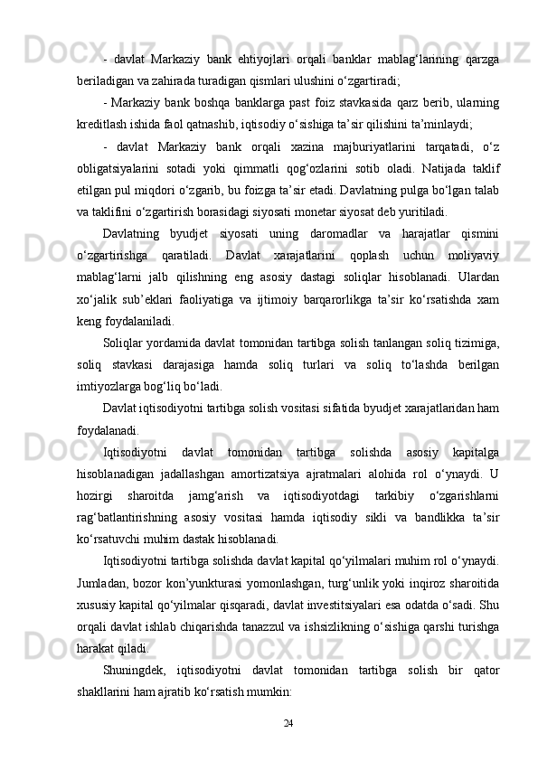 -   davlat   Markaziy   bank   ehtiyojlari   orqali   banklar   mablag‘larining   qarzga
beriladigan va zahirada turadigan qismlari ulushini o‘zgartiradi;
-   Markaziy   bank   boshqa   banklarga   past   foiz   stavkasida   qarz   berib,   ularning
kreditlash ishida faol qatnashib, iqtisodiy o‘sishiga ta’sir qilishini ta’minlaydi; 
-   davlat   Markaziy   bank   orqali   xazina   majburiyatlarini   tarqatadi,   o‘z
obligatsiyalarini   sotadi   yoki   qimmatli   qog‘ozlarini   sotib   oladi.   Natijada   taklif
etilgan pul miqdori o‘zgarib, bu foizga ta’sir etadi. Davlatning pulga bo‘lgan talab
va taklifini o‘zgartirish borasidagi siyosati monetar siyosat deb yuritiladi. 
Davlatning   byudjet   siyosati   uning   daromadlar   va   harajatlar   qismini
o‘zgartirishga   qaratiladi.   Davlat   xarajatlarini   qoplash   uchun   moliyaviy
mablag‘larni   jalb   qilishning   eng   asosiy   dastagi   soliqlar   hisoblanadi.   Ulardan
xo‘jalik   sub’eklari   faoliyatiga   va   ijtimoiy   barqarorlikga   ta’sir   ko‘rsatishda   xam
keng foydalaniladi. 
Soliqlar yordamida davlat tomonidan tartibga solish tanlangan soliq tizimiga,
soliq   stavkasi   darajasiga   hamda   soliq   turlari   va   soliq   to‘lashda   berilgan
imtiyozlarga bog‘liq bo‘ladi. 
Davlat iqtisodiyotni tartibga solish vositasi sifatida byudjet xarajatlaridan ham
foydalanadi. 
Iqtisodiyotni   davlat   tomonidan   tartibga   solishda   asosiy   kapitalga
hisoblanadigan   jadallashgan   amortizatsiya   ajratmalari   alohida   rol   o‘ynaydi.   U
hozirgi   sharoitda   jamg‘arish   va   iqtisodiyotdagi   tarkibiy   o‘zgarishlarni
rag‘batlantirishning   asosiy   vositasi   hamda   iqtisodiy   sikli   va   bandlikka   ta’sir
ko‘rsatuvchi muhim dastak hisoblanadi. 
Iqtisodiyotni tartibga solishda davlat kapital qo‘yilmalari muhim rol o‘ynaydi.
Jumladan, bozor kon’yunkturasi  yomonlashgan, turg‘unlik yoki inqiroz sharoitida
xususiy kapital qo‘yilmalar qisqaradi, davlat investitsiyalari esa odatda o‘sadi. Shu
orqali davlat ishlab chiqarishda tanazzul va ishsizlikning o‘sishiga qarshi turishga
harakat qiladi. 
Shuningdek,   iqtisodiyotni   davlat   tomonidan   tartibga   solish   bir   qator
shakllarini ham ajratib ko‘rsatish mumkin:
24 