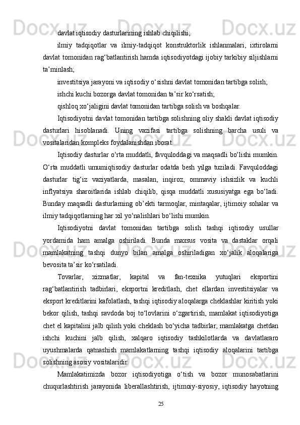 davlat iqtisodiy dasturlarining ishlab chiqilishi;
ilmiy   tadqiqotlar   va   ilmiy-tadqiqot   konstruktorlik   ishlanmalari,   ixtirolarni
davlat tomonidan rag‘batlantirish hamda iqtisodiyotdagi ijobiy tarkibiy siljishlarni
ta’minlash;
investitsiya jarayoni va iqtisodiy o‘sishni davlat tomonidan tartibga solish;
ishchi kuchi bozorga davlat tomonidan ta’sir ko‘rsatish;
qishloq xo‘jaligini davlat tomonidan tartibga solish va boshqalar. 
Iqtisodiyotni davlat tomonidan tartibga solishning oliy shakli davlat iqtisodiy
dasturlari   hisoblanadi.   Uning   vazifasi   tartibga   solishning   barcha   usuli   va
vositalaridan kompleks foydalanishdan iborat. 
Iqtisodiy dasturlar o‘rta muddatli, favquloddagi va maqsadli bo‘lishi mumkin.
O‘rta   muddatli   umumiqtisodiy   dasturlar   odatda   besh   yilga   tuziladi.   Favquloddagi
dasturlar   tig‘iz   vaziyatlarda,   masalan,   inqiroz,   ommaviy   ishsizlik   va   kuchli
inflyatsiya   sharoitlarida   ishlab   chiqilib,   qisqa   muddatli   xususiyatga   ega   bo‘ladi.
Bunday   maqsadli   dasturlarning   ob’ekti   tarmoqlar,   mintaqalar,   ijtimoiy   sohalar   va
ilmiy tadqiqotlarning har xil yo‘nalishlari bo‘lishi mumkin. 
Iqtisodiyotni   davlat   tomonidan   tartibga   solish   tashqi   iqtisodiy   usullar
yordamida   ham   amalga   oshiriladi.   Bunda   maxsus   vosita   va   dastaklar   orqali
mamlakatning   tashqi   dunyo   bilan   amalga   oshiriladigan   xo‘jalik   aloqalariga
bevosita ta’sir ko‘rsatiladi. 
Tovarlar,   xizmatlar,   kapital   va   fan-texnika   yutuqlari   eksportini
rag‘batlantirish   tadbirlari,   eksportni   kreditlash,   chet   ellardan   investitsiyalar   va
eksport kreditlarini kafolatlash, tashqi iqtisodiy aloqalarga cheklashlar kiritish yoki
bekor   qilish,   tashqi   savdoda   boj   to‘lovlarini   o‘zgartirish,   mamlakat   iqtisodiyotiga
chet el kapitalini jalb qilish yoki cheklash bo‘yicha tadbirlar, mamlakatga chetdan
ishchi   kuchini   jalb   qilish,   xalqaro   iqtisodiy   tashkilotlarda   va   davlatlararo
uyushmalarda   qatnashish   mamlakatlarning   tashqi   iqtisodiy   aloqalarini   tartibga
solishning asosiy vositalaridir. 
Mamlakatimizda   bozor   iqtisodiyotiga   o‘tish   va   bozor   munosabatlarini
chuqurlashtirish   jarayonida   liberallashtirish,   ijtimoiy-siyosiy,   iqtisodiy   hayotning
25 