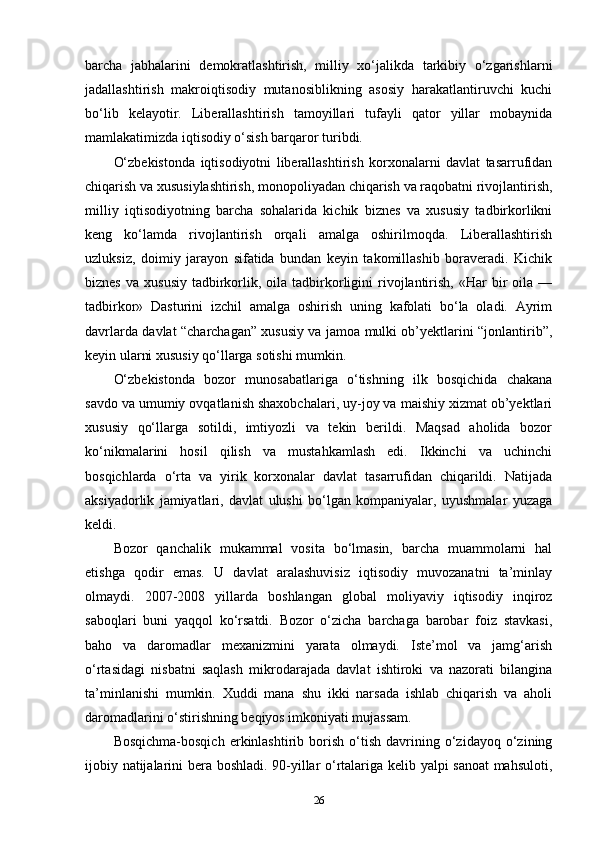 barcha   jabhalarini   demokratlashtirish,   milliy   xo‘jalikda   tarkibiy   o‘zgarishlarni
jadallashtirish   makroiqtisodiy   mutanosiblikning   asosiy   harakatlantiruvchi   kuchi
bo‘lib   kelayotir.   Liberallashtirish   tamoyillari   tufayli   qator   yillar   mobaynida
mamlakatimizda iqtisodiy o‘sish barqaror turibdi.
O‘zbekistonda   iqtisodiyotni   liberallashtirish   korxonalarni   davlat   tasarrufidan
chiqarish va xususiylashtirish, monopoliyadan chiqarish va raqobatni rivojlantirish,
milliy   iqtisodiyotning   barcha   sohalarida   kichik   biznes   va   xususiy   tadbirkorlikni
keng   ko‘lamda   rivojlantirish   orqali   amalga   oshirilmoqda.   Liberallashtirish
uzluksiz,   doimiy   jarayon   sifatida   bundan   keyin   takomillashib   boraveradi.   Kichik
biznes   va  xususiy   tadbirkorlik,  oila   tadbirkorligini  rivojlantirish,   «Har   bir  oila  —
tadbirkor»   Dasturini   izchil   amalga   oshirish   uning   kafolati   bo‘la   oladi.   Ayrim
davrlarda davlat “charchagan” xususiy va jamoa mulki ob’yektlarini “jonlantirib”,
keyin ularni xususiy qo‘llarga sotishi mumkin.
O‘zbekistonda   bozor   munosabatlariga   o‘tishning   ilk   bosqichida   chakana
savdo va umumiy ovqatlanish shaxobchalari, uy-joy va maishiy xizmat ob’yektlari
xususiy   qo‘llarga   sotildi,   imtiyozli   va   tekin   berildi.   Maqsad   aholida   bozor
ko‘nikmalarini   hosil   qilish   va   mustahkamlash   edi.   Ikkinchi   va   uchinchi
bosqichlarda   o‘rta   va   yirik   korxonalar   davlat   tasarrufidan   chiqarildi.   Natijada
aksiyadorlik   jamiyatlari,   davlat   ulushi   bo‘lgan   kompaniyalar,   uyushmalar   yuzaga
keldi.
Bozor   qanchalik   mukammal   vosita   bo‘lmasin,   barcha   muammolarni   hal
etishga   qodir   emas.   U   davlat   aralashuvisiz   iqtisodiy   muvozanatni   ta’minlay
olmaydi.   2007-2008   yillarda   boshlangan   global   moliyaviy   iqtisodiy   inqiroz
saboqlari   buni   yaqqol   ko‘rsatdi.   Bozor   o‘zicha   barchaga   barobar   foiz   stavkasi,
baho   va   daromadlar   mexanizmini   yarata   olmaydi.   Iste’mol   va   jamg‘arish
o‘rtasidagi   nisbatni   saqlash   mikrodarajada   davlat   ishtiroki   va   nazorati   bilangina
ta’minlanishi   mumkin.   Xuddi   mana   shu   ikki   narsada   ishlab   chiqarish   va   aholi
daromadlarini o‘stirishning beqiyos imkoniyati mujassam.
Bosqichma-bosqich   erkinlashtirib   borish   o‘tish   davrining   o‘zidayoq   o‘zining
ijobiy natijalarini bera boshladi. 90-yillar o‘rtalariga kelib yalpi sanoat mahsuloti,
26 