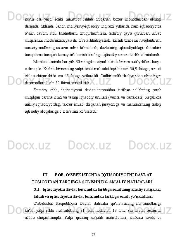 keyin   esa   yalpi   ichki   mahsulot   ishlab   chiqarish   bozor   islohotlaridan   oldingi
darajada   tiklandi.   Jahon   moliyaviy-iqtisodiy   inqirozi   yillarida   ham   iqtisodiyotda
o‘sish   davom   etdi.   Islohotlarni   chuqurlashtirish,   tarkibiy   qayta   qurishlar,   ishlab
chiqarishni modernizatsiyalash, diversifikatsiyalash, kichik biznesni  rivojlantirish,
xususiy   mulkning  ustuvor   rolini   ta’minlash,   davlatning   iqtisodiyotdagi   ishtirokini
bosqichma-bosqich kamaytirib borish hisobiga iqtisodiy samaradorlik ta’minlandi.
Mamlakatimizda  har  yili  30 mingdan ziyod kichik biznes  sub’yektlari  barpo
etilmoqda. Kichik biznesning yalpi ichki mahsulotdagi hissasi  56,9 foizga, sanoat
ishlab   chiqarishida   esa   45   foizga   yetkazildi.   Tadbirkorlik   faoliyatidan   olinadigan
daromadlar ulushi 52 foizni tashkil etdi.
Shunday   qilib,   iqtisodiyotni   davlat   tomonidan   tartibga   solishning   qarab
chiqilgan barcha ichki va tashqi iqtisodiy usullari (vosita va dastaklari) birgalikda
milliy   iqtisodiyotdagi   takror   ishlab   chiqarish   jarayoniga   va   mamlakatning   tashqi
iqtisodiy aloqalariga o‘z ta’sirini ko‘rsatadi. 
III BOB. O‘ZBEKISTONDA IQTISODIYOTNI DAVLAT
TOMONIDAN TARTIBGA SOLISHNING AMALIY NATIJALARI .
3.1.  Iqtisodiyotni davlat tomonidan tartibga solishning amaliy natijalari
tahlili va iqtisodiyotni davlat tomonidan tartibga solish yo‘nalishlari
O‘zbekiston   Respublikasi   Davlat   statistika   qo‘mitasining   ma’lumotlariga
ko‘ra,   yalpi   ichki   mahsulotning   81   foizi   nodavlat,   19   foizi   esa   davlat   sektorida
ishlab   chiqarilmoqda.   Yalpi   qishloq   xo‘jalik   mahsulotlari,   chakana   savdo   va
27 