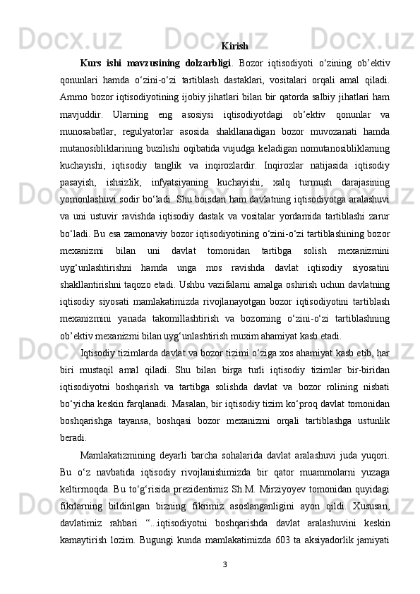 Kirish
Kurs   ishi   mavzusining   dolzarbligi .   Bozor   iqtisodiyoti   o‘zining   ob ’ ektiv
qonunlari   hamda   o‘zini-o‘zi   tartiblash   dastaklari,   vositalari   orqali   amal   qiladi.
Ammo bozor iqtisodiyotining ijobiy jihatlari bilan bir qatorda salbiy jihatlari ham
mavjuddir.   Ularning   eng   asosiysi   iqtisodiyotdagi   ob’ektiv   qonunlar   va
munosabatlar,   regulyatorlar   asosida   shakllanadigan   bozor   muvozanati   hamda
mutanosibliklarining buzilishi  oqibatida vujudga keladigan nomutanosibliklarning
kuchayishi,   iqtisodiy   tanglik   va   inqirozlardir.   Inqirozlar   natijasida   iqtisodiy
pasayish,   ishsizlik,   infyatsiyaning   kuchayishi,   xalq   turmush   darajasining
yomonlashuvi sodir bo‘ladi. Shu boisdan ham davlatning iqtisodiyotga aralashuvi
va   uni   ustuvir   ravishda   iqtisodiy   dastak   va   vositalar   yordamida   tartiblashi   zarur
bo‘ladi. Bu esa zamonaviy bozor iqtisodiyotining o‘zini-o‘zi tartiblashining bozor
mexanizmi   bilan   uni   davlat   tomonidan   tartibga   solish   mexanizmini
uyg‘unlashtirishni   hamda   unga   mos   ravishda   davlat   iqtisodiy   siyosatini
shakllantirishni  taqozo etadi. Ushbu vazifalarni amalga oshirish uchun davlatning
iqtisodiy   siyosati   mamlakatimizda   rivojlanayotgan   bozor   iqtisodiyotini   tartiblash
mexanizmini   yanada   takomillashtirish   va   bozorning   o‘zini-o‘zi   tartiblashning
ob’ektiv mexanizmi bilan uyg‘unlashtirish muxim ahamiyat kasb etadi.
Iqtisodiy tizimlarda davlat va bozor tizimi o‘ziga xos ahamiyat kasb etib, har
biri   mustaqil   amal   qiladi.   Shu   bilan   birga   turli   iqtisodiy   tizimlar   bir-biridan
iqtisodiyotni   boshqarish   va   tartibga   solishda   davlat   va   bozor   rolining   nisbati
bo‘yicha keskin farqlanadi. Masalan, bir iqtisodiy tizim ko‘proq davlat tomonidan
boshqarishga   tayansa,   boshqasi   bozor   mexanizmi   orqali   tartiblashga   ustunlik
beradi.
Mamlakatizmining   deyarli   barcha   sohalarida   davlat   aralashuvi   juda   yuqori.
Bu   o‘z   navbatida   iqtisodiy   rivojlanishimizda   bir   qator   muammolarni   yuzaga
keltirmoqda.   Bu   to‘g‘risida   prezidentimiz   Sh.M.   Mirziyoyev   tomonidan   quyidagi
fikrlarning   bildirilgan   bizning   fikrimiz   asoslanganligini   ayon   qildi.   Xususan,
davlatimiz   rahbari   “...iqtisodiyotni   boshqarishda   davlat   aralashuvini   keskin
kamaytirish   lozim.   Bugungi   kunda   mamlakatimizda   603   ta   aksiyadorlik   jamiyati
3 