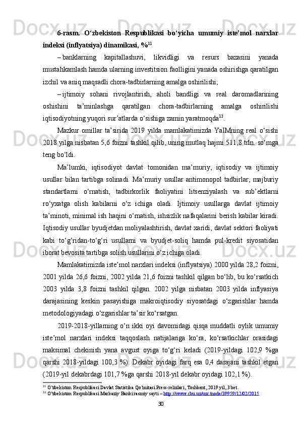 6-rasm.   O‘zbekiston   Respublikasi   bo‘yicha   umumiy   iste’mol   narxlar
indeksi (inflyatsiya) dinamikasi, % 11
–   banklarning   kapitallashuvi,   likvidligi   va   resurs   bazasini   yanada
mustahkamlash hamda ularning investitsion faolligini yanada oshirishga qaratilgan
izchil va aniq maqsadli chora-tadbirlarning amalga oshirilishi;
–   ijtimoiy   sohani   rivojlantirish,   aholi   bandligi   va   real   daromadlarining
oshishini   ta’minlashga   qaratilgan   chora-tadbirlarning   amalga   oshirilishi
iqtisodiyotning yuqori sur’atlarda o‘sishiga zamin yaratmoqda 12
.
Mazkur   omillar   ta’sirida   2019   yilda   mamlakatimizda   YaIMning   real   o‘sishi
2018 yilga nisbatan 5,6 foizni tashkil qilib, uning mutlaq hajmi 511,8 trln. so‘mga
teng bo‘ldi. 
Ma’lumki,   iqtisodiyot   davlat   tomonidan   ma’muriy,   iqtisodiy   va   ijtimoiy
usullar   bilan   tartibga   solinadi.   Ma’muriy   usullar   antimonopol   tadbirlar,   majburiy
standartlarni   o‘rnatish,   tadbirkorlik   faoliyatini   litsenziyalash   va   sub’ektlarni
ro‘yxatga   olish   kabilarni   o‘z   ichiga   oladi.   Ijtimoiy   usullarga   davlat   ijtimoiy
ta’minoti, minimal ish haqini o‘rnatish, ishsizlik nafaqalarini berish kabilar kiradi.
Iqtisodiy usullar byudjetdan moliyalashtirish, davlat xaridi, davlat sektori faoliyati
kabi   to‘g‘ridan-to‘g‘ri   usullarni   va   byudjet-soliq   hamda   pul-kredit   siyosatidan
iborat bevosita tartibga solish usullarini o‘z ichiga oladi.
Mamlakatimizda iste’mol narxlari indeksi (inflyatsiya) 2000 yilda 28,2 foizni,
2001 yilda 26,6 foizni, 2002 yilda 21,6 foizni tashkil qilgan bo‘lib, bu ko‘rsatkich
2003   yilda   3,8   foizni   tashkil   qilgan.   2002   yilga   nisbatan   2003   yilda   inflyasiya
darajasining   keskin   pasayishiga   makroiqtisodiy   siyosatdagi   o‘zgarishlar   hamda
metodologiyadagi o‘zgarishlar ta’sir ko‘rsatgan. 
2019-2018-yillarning   o‘n   ikki   oyi   davomidagi   qisqa   muddatli   oylik  umumiy
iste’mol   narxlari   indeksi   taqqoslash   natijalariga   ko‘ra,   ko‘rsatkichlar   orasidagi
maksimal   chekinish   yana   avgust   oyiga   to‘g‘ri   keladi   (2019-yildagi   102,9   %ga
qarshi   2018-yildagi   100,3   %).   Dekabr   oyidagi   farq   esa   0,4   darajani   tashkil   etgan
(2019-yil dekabrdagi 101,7 %ga qarshi 2018-yil dekabr oyidagi 102,1 %).
11
 O’zbekiston Respublikasi Davlat Statistika Qo’mitasi Press-relizlari, Toshkent, 2019 yil, 3 bet.
12
 O’zbekiston Respublikasi Markaziy Banki rasmiy sayti –  http://www.cbu.uz/uzc/node/39959    /12/02/2015   
30 