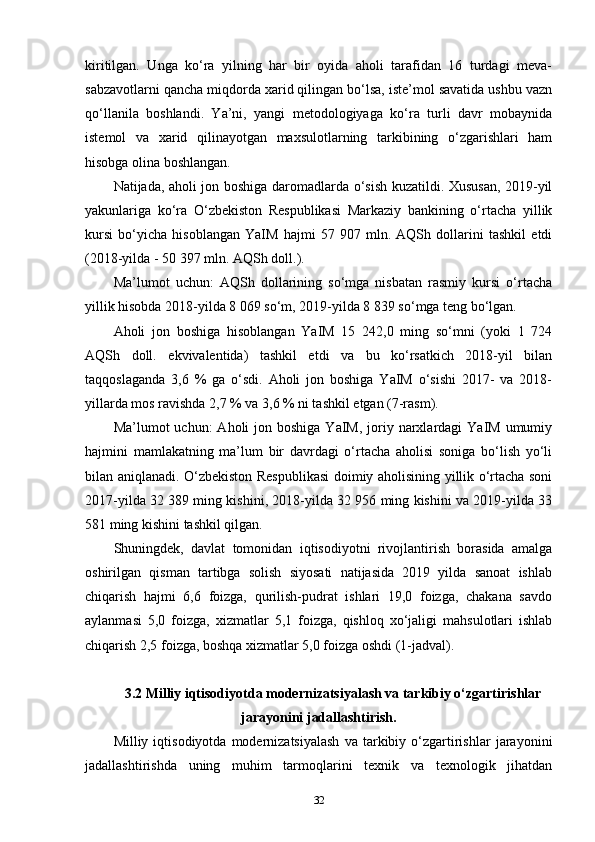 kiritilgan.   Unga   ko‘ra   yilning   har   bir   oyida   aholi   tarafidan   16   turdagi   meva-
sabzavotlarni qancha miqdorda xarid qilingan bo‘lsa, iste’mol savatida ushbu vazn
qo‘llanila   boshlandi.   Ya’ni,   yangi   metodologiyaga   ko‘ra   turli   davr   mobaynida
istemol   va   xarid   qilinayotgan   maxsulotlarning   tarkibining   o‘zgarishlari   ham
hisobga olina boshlangan.
Natijada, aholi jon boshiga daromadlarda o‘sish kuzatildi. Xususan, 2019-yil
yakunlariga   ko‘ra   O‘zbekiston   Respublikasi   Markaziy   bankining   o‘rtacha   yillik
kursi   bo‘yicha   hisoblangan   YaIM   hajmi   57   907   mln.   AQSh   dollarini   tashkil   etdi
(2018-yilda - 50 397 mln. AQSh doll.). 
Ma’lumot   uchun:   AQSh   dollarining   so‘mga   nisbatan   rasmiy   kursi   o‘rtacha
yillik hisobda 2018-yilda 8 069 so‘m, 2019-yilda 8 839 so‘mga teng bo‘lgan. 
Aholi   jon   boshiga   hisoblangan   YaIM   15   242,0   ming   so‘mni   (yoki   1   724
AQSh   doll.   ekvivalentida)   tashkil   etdi   va   bu   ko‘rsatkich   2018-yil   bilan
taqqoslaganda   3,6   %   ga   o‘sdi.   Aholi   jon   boshiga   YaIM   o‘sishi   2017-   va   2018-
yillarda mos ravishda 2,7 % va 3,6 % ni tashkil etgan (7-rasm).
Ma’lumot  uchun:   Aholi  jon  boshiga  YaIM,  joriy  narxlardagi   YaIM  umumiy
hajmini   mamlakatning   ma’lum   bir   davrdagi   o‘rtacha   aholisi   soniga   bo‘lish   yo‘li
bilan aniqlanadi. O‘zbekiston Respublikasi doimiy aholisining yillik o‘rtacha soni
2017-yilda 32 389 ming kishini, 2018-yilda 32 956 ming kishini va 2019-yilda 33
581 ming kishini tashkil qilgan.
Shuningdek,   davlat   tomonidan   iqtisodiyotni   rivojlantirish   borasida   amalga
oshirilgan   qisman   tartibga   solish   siyosati   natijasida   2019   yilda   sanoat   ishlab
chiqarish   hajmi   6,6   foizga,   qurilish-pudrat   ishlari   19,0   foizga,   chakana   savdo
aylanmasi   5,0   foizga,   xizmatlar   5,1   foizga,   qishloq   xo‘jaligi   mahsulotlari   ishlab
chiqarish 2,5 foizga, boshqa xizmatlar 5,0 foizga oshdi (1-jadval).
3.2 Milliy iqtisodiyotda modernizatsiyalash va tarkibiy o‘zgartirishlar
jarayonini jadallashtirish.
Milliy  iqtisodiyotda   modernizatsiyalash   va  tarkibiy  o‘zgartirishlar   jarayonini
jadallashtirishda   uning   muhim   tarmoqlarini   texnik   va   texnologik   jihatdan
32 