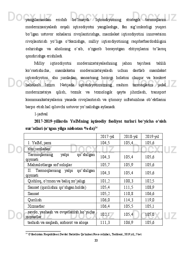 yangilamasdan   erishib   bo‘lmaydi.   Iqtisodiyotning   strategik   tarmoqlarini
moderniza siya lash   orqali   iqtisodiyotni   yan gilashga,   fan   si g‘imkorligi   yuqori
bo‘lgan   ustuvor   sohalarni   rivojlantirishga,   mamlakat   iqtisodiyotini   innovatsion
rivojlantirish   yo‘liga   o‘tkazishga,   milliy   iqtiso diyotining   raqobat bardoshligini
oshirishga   va   aholining   o‘sib,   o‘zgarib   borayotgan   ehtiyojlarini   to‘laroq
qondirishga erishiladi. 
Milliy   iqtisodiyotni   modernizatsiyalashning   jahon   tajribasi   tahlili
ko‘rsatishicha,   mamlakatni   modernizatsiyalash   uchun   dastlab   mamlakat
iqtisodiyotini,   shu   jumladan,   sanoatning   hozirgi   holatini   chuqur   va   konkret
baholash   lozim.   Natijada   iqtisodiyotimizning   muhim   tarmoqlarini   jadal
modernizatsiya   qilish,   texnik   va   texnologik   qayta   jihozlash,   transport
kommunikatsiyalarini   yanada   rivojlantirish   va   ijtimoiy   infratuzilma   ob’ektlarini
barpo etish hal qiluvchi ustuvor yo‘nalishga aylanadi.
1-jadval
2017-2019-yillarda   YaIMning   iqtisodiy   faoliyat   turlari   bo‘yicha   o‘sish
sur’atlari (o‘tgan yilga nisbatan % da) 14
2017-yil 2018-yil 2019-yil
1. YalM, jami 104,5 105,4 105,6
shu jumladan
Tarmoqlarning   yalpi   qo‘shilgan
qiymati 104,3 105,4 105,6
Mahsulotlarga sof soliqlar 105,7 105,9 105,6
II.   Tarmoqlarning   yalpi   qo‘shilgan
qiymati 104,3 105,4 105,6
Qishloq, o‘rmon va baliq xo‘jaligi 101,2 100,3 102,5
Sanoat (qurilishni qo‘shgan holda) 105,4 111,5 108,9
Sanoat 105,2 110,8 106,6
Qurilish 106,0 114,3 119,0
Xizmatlar 106,4 105,5 105,1
savdo, yashash va ovqatlanish bo‘yicha
xizmatlar 102,1 105,4 105,0
tashish va saqlash, axborot va aloqa 111,3 106,9 105,6
14
 O’zbekiston Respublikasi Davlat Statistika Qo’mitasi Press-relizlari, Toshkent, 2019 yil, 5 bet
33 