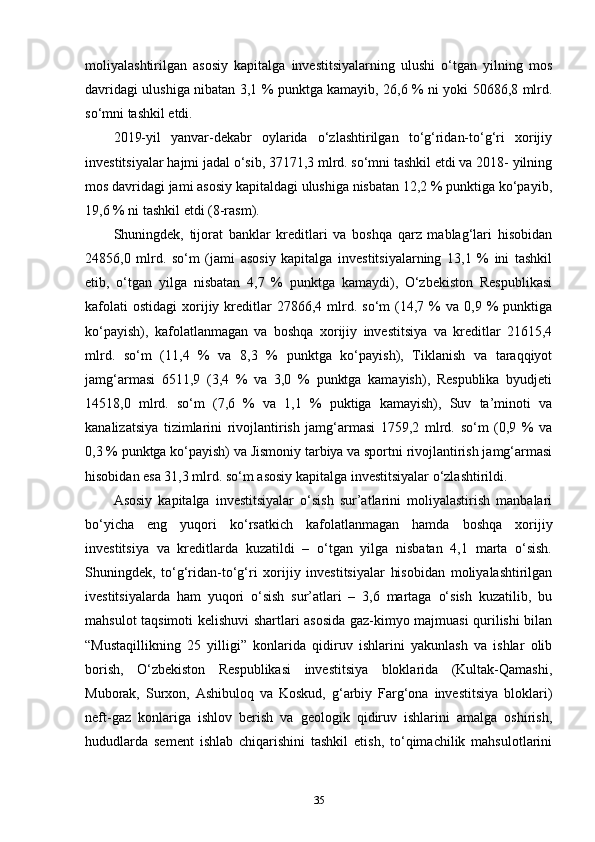 moliyalashtirilgan   asosiy   kapitalga   investitsiyalarning   ulushi   o‘tgan   yilning   mos
davridagi ulushiga nibatan 3,1 % punktga kamayib, 26,6 % ni yoki 50686,8 mlrd.
so‘mni tashkil etdi.
2019-yil   yanvar-dekabr   oylarida   o‘zlashtirilgan   to‘g‘ridan-to‘g‘ri   xorijiy
investitsiyalar hajmi jadal o‘sib, 37171,3 mlrd. so‘mni tashkil etdi va 2018- yilning
mos davridagi jami asosiy kapitaldagi ulushiga nisbatan 12,2 % punktiga ko‘payib,
19,6 % ni tashkil etdi (8-rasm).
Shuningdek,   tijorat   banklar   kreditlari   va   boshqa   qarz   mablag‘lari   hisobidan
24856,0   mlrd.   so‘m   (jami   asosiy   kapitalga   investitsiyalarning   13,1   %   ini   tashkil
etib,   o‘tgan   yilga   nisbatan   4,7   %   punktga   kamaydi),   O‘zbekiston   Respublikasi
kafolati  ostidagi   xorijiy  kreditlar  27866,4  mlrd.  so‘m   (14,7  %  va  0,9  %   punktiga
ko‘payish),   kafolatlanmagan   va   boshqa   xorijiy   investitsiya   va   kreditlar   21615,4
mlrd.   so‘m   (11,4   %   va   8,3   %   punktga   ko‘payish),   Tiklanish   va   taraqqiyot
jamg‘armasi   6511,9   (3,4   %   va   3,0   %   punktga   kamayish),   Respublika   byudjeti
14518,0   mlrd.   so‘m   (7,6   %   va   1,1   %   puktiga   kamayish),   Suv   ta’minoti   va
kanalizatsiya   tizimlarini   rivojlantirish   jamg‘armasi   1759,2   mlrd.   so‘m   (0,9   %   va
0,3 % punktga ko‘payish) va Jismoniy tarbiya va sportni rivojlantirish jamg‘armasi
hisobidan esa 31,3 mlrd. so‘m asosiy kapitalga investitsiyalar o‘zlashtirildi.
Asosiy   kapitalga   investitsiyalar   o‘sish   sur’atlarini   moliyalastirish   manbalari
bo‘yicha   eng   yuqori   ko‘rsatkich   kafolatlanmagan   hamda   boshqa   xorijiy
investitsiya   va   kreditlarda   kuzatildi   –   o‘tgan   yilga   nisbatan   4,1   marta   o‘sish.
Shuningdek,   to‘g‘ridan-to‘g‘ri   xorijiy   investitsiyalar   hisobidan   moliyalashtirilgan
ivestitsiyalarda   ham   yuqori   o‘sish   sur’atlari   –   3,6   martaga   o‘sish   kuzatilib,   bu
mahsulot taqsimoti kelishuvi shartlari asosida gaz-kimyo majmuasi qurilishi bilan
“Mustaqillikning   25   yilligi”   konlarida   qidiruv   ishlarini   yakunlash   va   ishlar   olib
borish,   O‘zbekiston   Respublikasi   investitsiya   bloklarida   (Kultak-Qamashi,
Muborak,   Surxon,   Ashibuloq   va   Koskud,   g‘arbiy   Farg‘ona   investitsiya   bloklari)
neft-gaz   konlariga   ishlov   berish   va   geologik   qidiruv   ishlarini   amalga   oshirish,
hududlarda   sement   ishlab   chiqarishini   tashkil   etish,   to‘qimachilik   mahsulotlarini
35 