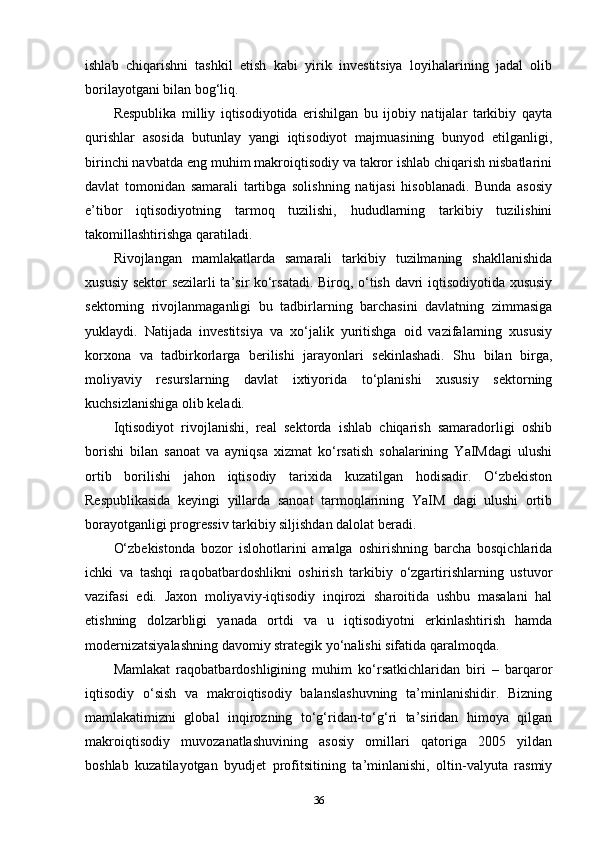 ishlab   chiqarishni   tashkil   etish   kabi   yirik   investitsiya   loyihalarining   jadal   olib
borilayotgani bilan bog‘liq.
Respublika   milliy   iqtisodiyotida   erishilgan   bu   ijobiy   natijalar   tarkibiy   qayta
qurishlar   asosida   butunlay   yangi   iqtisodiyot   majmuasining   bunyod   etilganligi,
birinchi navbatda eng muhim makroiqtisodiy va takror ishlab chiqarish nisbatlarini
davlat   tomonidan   samarali   tartibga   solishning   natijasi   hisoblanadi.   Bunda   asosiy
e’tibor   iqtisodiyotning   tarmoq   tuzilishi,   hududlarning   tarkibiy   tuzilishini
takomillashtirishga qaratiladi.
Rivojlangan   mamlakatlarda   samarali   tarkibiy   tuzilmaning   shakllanishida
xususiy sektor sezilarli ta’sir ko‘rsatadi. Biroq, o‘tish davri iqtisodiyotida xususiy
sektorning   rivojlanmaganligi   bu   tadbirlarning   barchasini   davlatning   zimmasiga
yuklaydi.   Natijada   investitsiya   va   xo‘jalik   yuritishga   oid   vazifalarning   xususiy
korxona   va   tadbirkorlarga   berilishi   jarayonlari   sekinlashadi.   Shu   bilan   birga,
moliyaviy   resurslarning   davlat   ixtiyorida   to‘planishi   xususiy   sektorning
kuchsizlanishiga olib keladi. 
Iqtisodiyot   rivojlanishi,   real   sektorda   ishlab   chiqarish   samaradorligi   oshib
borishi   bilan   sanoat   va   ayniqsa   xizmat   ko‘rsatish   sohalarining   YaIMdagi   ulushi
ortib   borilishi   jahon   iqtisodiy   tarixida   kuzatilgan   hodisadir.   O‘zbekiston
Respublikasida   keyingi   yillarda   sanoat   tarmoqlarining   YaIM   dagi   ulushi   ortib
borayotganligi progressiv tarkibiy siljishdan dalolat beradi. 
O‘zbekistonda   bozor   islohotlarini   amalga   oshirishning   barcha   bosqichlarida
ichki   va   tashqi   raqobatbardoshlikni   oshirish   tarkibiy   o‘zgartirishlarning   ustuvor
vazifasi   edi.   Jaxon   moliyaviy-iqtisodiy   inqirozi   sharoitida   ushbu   masalani   hal
etishning   dolzarbligi   yanada   ortdi   va   u   iqtisodiyotni   erkinlashtirish   hamda
modernizatsiyalashning davomiy strategik yo‘nalishi sifatida qaralmoqda.
Mamlakat   raqobatbardoshligining   muhim   ko‘rsatkichlaridan   biri   –   barqaror
iqtisodiy   o‘sish   va   makroiqtisodiy   balanslashuvning   ta’minlanishidir.   Bizning
mamlakatimizni   global   inqirozning   to‘g‘ridan-to‘g‘ri   ta’siridan   himoya   qilgan
makroiqtisodiy   muvozanatlashuvining   asosiy   omillari   qatoriga   2005   yildan
boshlab   kuzatilayotgan   byudjet   profitsitining   ta’minlanishi,   oltin-valyuta   rasmiy
36 