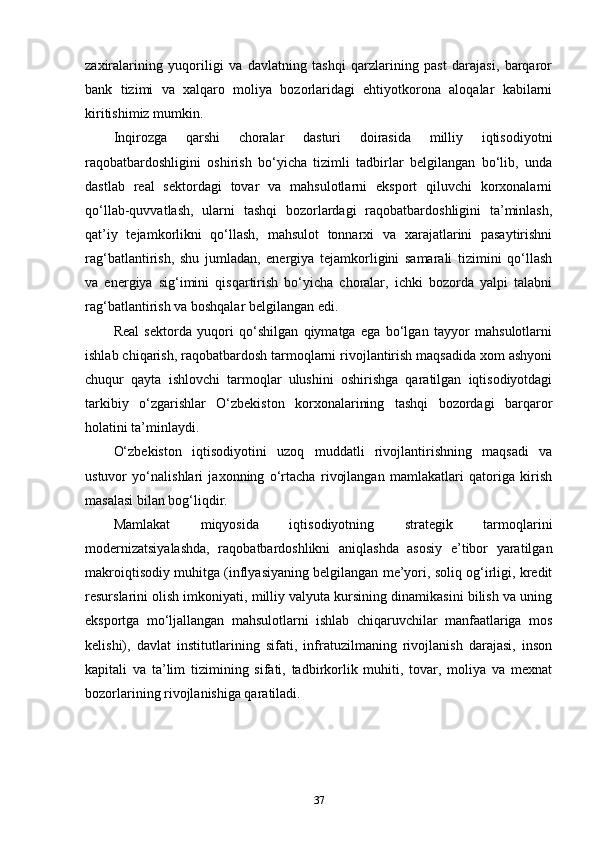 zaxiralarining   yuqoriligi   va   davlatning   tashqi   qarzlarining   past   darajasi,   barqaror
bank   tizimi   va   xalqaro   moliya   bozorlaridagi   ehtiyotkorona   aloqalar   kabilarni
kiritishimiz mumkin.
Inqirozga   qarshi   choralar   dasturi   doirasida   milliy   iqtisodiyotni
raqobatbardoshligini   oshirish   bo‘yicha   tizimli   tadbirlar   belgilangan   bo‘lib,   unda
dastlab   real   sektordagi   tovar   va   mahsulotlarni   eksport   qiluvchi   korxonalarni
qo‘llab-quvvatlash,   ularni   tashqi   bozorlardagi   raqobatbardoshligini   ta’minlash,
qat’iy   tejamkorlikni   qo‘llash,   mahsulot   tonnarxi   va   xarajatlarini   pasaytirishni
rag‘batlantirish,   shu   jumladan,   energiya   tejamkorligini   samarali   tizimini   qo‘llash
va   energiya   sig‘imini   qisqartirish   bo‘yicha   choralar,   ichki   bozorda   yalpi   talabni
rag‘batlantirish va boshqalar belgilangan edi.
Real   sektorda   yuqori   qo‘shilgan   qiymatga   ega   bo‘lgan   tayyor   mahsulotlarni
ishlab chiqarish, raqobatbardosh tarmoqlarni rivojlantirish maqsadida xom ashyoni
chuqur   qayta   ishlovchi   tarmoqlar   ulushini   oshirishga   qaratilgan   iqtisodiyotdagi
tarkibiy   o‘zgarishlar   O‘zbekiston   korxonalarining   tashqi   bozordagi   barqaror
holatini ta’minlaydi. 
O‘zbekiston   iqtisodiyotini   uzoq   muddatli   rivojlantirishning   maqsadi   va
ustuvor   yo‘nalishlari   jaxonning   o‘rtacha   rivojlangan   mamlakatlari   qatoriga   kirish
masalasi bilan bog‘liqdir. 
Mamlakat   miqyosida   iqtisodiyotning   strategik   tarmoqlarini
modernizatsiyalashda,   raqobatbardoshlikni   aniqlashda   asosiy   e’tibor   yaratilgan
makroiqtisodiy muhitga (inflyasiyaning belgilangan me’yori, soliq og‘irligi, kredit
resurslarini olish imkoniyati, milliy valyuta kursining dinamikasini bilish va uning
eksportga   mo‘ljallangan   mahsulotlarni   ishlab   chiqaruvchilar   manfaatlariga   mos
kelishi),   davlat   institutlarining   sifati,   infratuzilmaning   rivojlanish   darajasi,   inson
kapitali   va   ta’lim   tizimining   sifati,   tadbirkorlik   muhiti,   tovar,   moliya   va   mexnat
bozorlarining rivojlanishiga qaratiladi.
37 