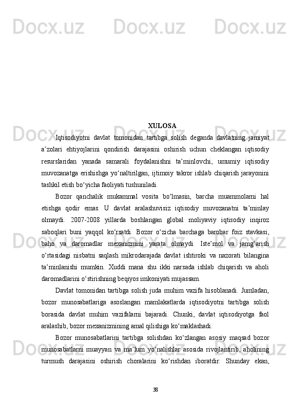 XULOSA
Iqtisodiyotni   davlat   tomonidan   tartibga   solish   deganda   davlatning   jamiyat
a’zolari   ehtiyojlarini   qondirish   darajasini   oshirish   uchun   cheklangan   iqtisodiy
resurslaridan   yanada   samarali   foydalanishni   ta’minlovchi,   umumiy   iqtisodiy
muvozanatga   erishishga   yo‘naltirilgan,   ijtimoiy   takror   ishlab   chiqarish   jarayonini
tashkil etish bo‘yicha faoliyati tushuniladi.
Bozor   qanchalik   mukammal   vosita   bo‘lmasin,   barcha   muammolarni   hal
etishga   qodir   emas.   U   davlat   aralashuvisiz   iqtisodiy   muvozanatni   ta’minlay
olmaydi.   2007-2008   yillarda   boshlangan   global   moliyaviy   iqtisodiy   inqiroz
saboqlari   buni   yaqqol   ko‘rsatdi.   Bozor   o‘zicha   barchaga   barobar   foiz   stavkasi,
baho   va   daromadlar   mexanizmini   yarata   olmaydi.   Iste’mol   va   jamg‘arish
o‘rtasidagi   nisbatni   saqlash   mikrodarajada   davlat   ishtiroki   va   nazorati   bilangina
ta’minlanishi   mumkin.   Xuddi   mana   shu   ikki   narsada   ishlab   chiqarish   va   aholi
daromadlarini o‘stirishning beqiyos imkoniyati mujassam.
Davlat   tomonidan   tartibga   solish   juda   muhim   vazifa   hisoblanadi.   Jumladan,
bozor   munosabatlariga   asoslangan   mamlakatlarda   iqtisodiyotni   tartibga   solish
borasida   davlat   muhim   vazifalarni   bajaradi.   Chunki,   davlat   iqtisodiyotga   faol
aralashib, bozor mexanizmining amal qilishiga ko‘maklashadi. 
Bozor   munosabatlarini   tartibga   solishdan   ko‘zlangan   asosiy   maqsad   bozor
munosabatlarni   muayyan   va   ma’lum   yo‘nalishlar   asosida   rivojlantirib,   aholining
turmush   darajasini   oshirish   choralarini   ko‘rishdan   iboratdir.   Shunday   ekan,
38 