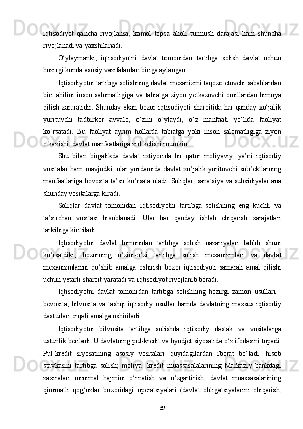 iqtisodiyot   qancha   rivojlansa,   kamol   topsa   aholi   turmush   darajasi   ham   shuncha
rivojlanadi va yaxshilanadi. 
O‘ylaymanki,   iqtisodiyotni   davlat   tomonidan   tartibga   solish   davlat   uchun
hozirgi kunda asosiy vazifalardan biriga aylangan. 
Iqtisodiyotni tartibga solishning davlat mexanizmi taqozo etuvchi sabablardan
biri   ahilini   inson   salomatligiga   va   tabiatga   ziyon   yetkazuvchi   omillardan   himoya
qilish   zaruratidir.   Shunday   ekan   bozor   iqtisodiyoti   sharoitida   har   qanday   xo‘jalik
yurituvchi   tadbirkor   avvalo,   o‘zini   o‘ylaydi,   o‘z   manfaati   yo‘lida   faoliyat
ko‘rsatadi.   Bu   faoliyat   ayrim   hollarda   tabiatga   yoki   inson   salomatligiga   ziyon
etkazishi, davlat manfaatlariga zid kelishi mumkin. 
Shu   bilan   birgalikda   davlat   ixtiyorida   bir   qator   moliyaviy,   ya’ni   iqtisodiy
vositalar   ham   mavjudki,   ular   yordamida   davlat   xo‘jalik   yurituvchi   sub’ektlarning
manfaatlariga bevosita ta’sir ko‘rsata oladi. Soliqlar, sanatsiya va subsidiyalar ana
shunday vositalarga kiradi. 
Soliqlar   davlat   tomonidan   iqtisodiyotni   tartibga   solishning   eng   kuchli   va
ta’sirchan   vositasi   hisoblanadi.   Ular   har   qanday   ishlab   chiqarish   xarajatlari
tarkibiga kiritiladi.
Iqtisodiyotni   davlat   tomonidan   tartibga   solish   nazariyalari   tahlili   shuni
ko‘rsatdiki,   bozorning   o‘zini-o‘zi   tartibga   solish   mexanizmlari   va   davlat
mexanizmlarini   qo‘shib   amalga   oshirish   bozor   iqtisodiyoti   samarali   amal   qilishi
uchun yetarli sharoit yaratadi va iqtisodiyot rivojlanib boradi. 
Iqtisodiyotni   davlat   tomonidan   tartibga   solishning   hozirgi   zamon   usullari   -
bevosita,   bilvosita   va   tashqi   iqtisodiy   usullar   hamda   davlatning   maxsus   iqtisodiy
dasturlari orqali amalga oshiriladi. 
Iqtisodiyotni   bilvosita   tartibga   solishda   iqtisodiy   dastak   va   vositalarga
ustunlik beriladi. U davlatning pul-kredit va byudjet siyosatida o‘z ifodasini topadi.
Pul-kredit   siyosatining   asosiy   vositalari   quyidagilardan   iborat   bo‘ladi:   hisob
stavkasini   tartibga   solish;   moliya-   kredit   muassasalalarining   Markaziy   bankdagi
zaxiralari   minimal   hajmini   o‘rnatish   va   o‘zgartirish;   davlat   muassasalarining
qimmatli   qog‘ozlar   bozoridagi   operatsiyalari   (davlat   obligatsiyalarini   chiqarish,
39 