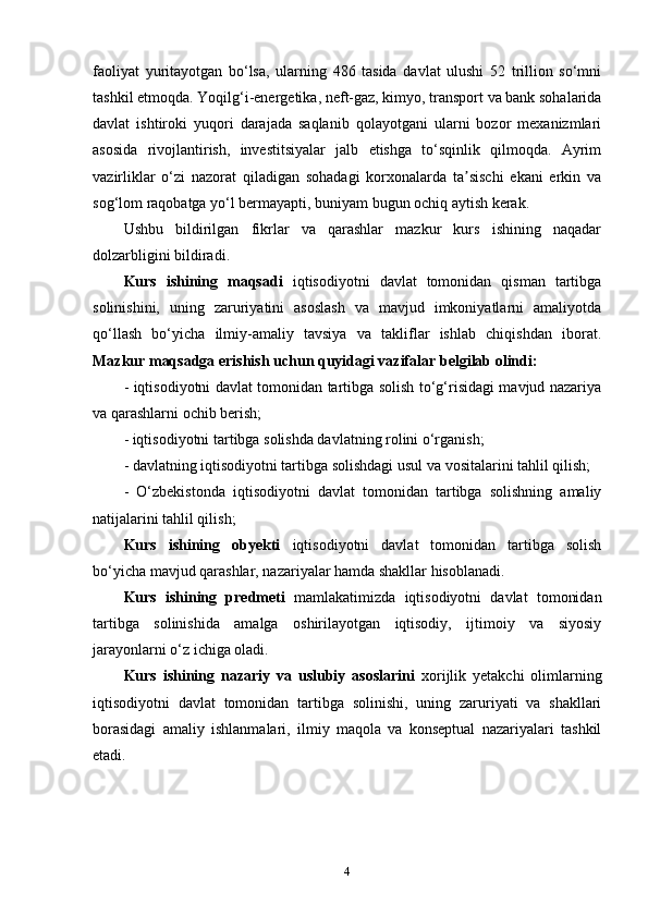 faoliyat   yuritayotgan   bo‘lsa,   ularning   486   tasida   davlat   ulushi   52   trillion   so‘mni
tashkil etmoqda. Yoqilg‘i-energetika, neft-gaz, kimyo, transport va bank sohalarida
davlat   ishtiroki   yuqori   darajada   saqlanib   qolayotgani   ularni   bozor   mexanizmlari
asosida   rivojlantirish,   investitsiyalar   jalb   etishga   to‘sqinlik   qilmoqda.   Ayrim
vazirliklar   o‘zi   nazorat   qiladigan   sohadagi   korxonalarda   ta sischi   ekani   erkin   vaʼ
sog‘lom raqobatga yo‘l bermayapti, buniyam bugun ochiq aytish kerak. 
Ushbu   bildirilgan   fikrlar   va   qarashlar   mazkur   kurs   ishining   naqadar
dolzarbligini bildiradi.
Kurs   ishining   maqsadi   iqtisodiyotni   davlat   tomonidan   qisman   tartibga
solinishini,   uning   zaruriyatini   asoslash   va   mavjud   imkoniyatlarni   amaliyotda
qo‘llash   bo‘yicha   ilmiy-amaliy   tavsiya   va   takliflar   ishlab   chiqishdan   iborat.
Mazkur maqsadga erishish uchun quyidagi vazifalar belgilab olindi:
- iqtisodiyotni davlat tomonidan tartibga solish to‘g‘risidagi mavjud nazariya
va qarashlarni ochib berish; 
- iqtisodiyotni tartibga solishda davlatning rolini o‘rganish;
- davlatning iqtisodiyotni tartibga solishdagi usul va vositalarini tahlil qilish; 
-   O‘zbekistonda   iqtisodiyotni   davlat   tomonidan   tartibga   solishning   amaliy
natijalarini tahlil qilish; 
Kurs   ishining   obyekti   iqtisodiyotni   davlat   tomonidan   tartibga   solish
bo‘yicha mavjud qarashlar, nazariyalar hamda shakllar hisoblanadi.
Kurs   ishining   predmeti   mamlakatimizda   iqtisodiyotni   davlat   tomonidan
tartibga   solinishida   amalga   oshirilayotgan   iqtisodiy,   ijtimoiy   va   siyosiy
jarayonlarni o‘z ichiga oladi.
Kurs   ishining   nazariy   va   uslubiy   asoslarini   xorijlik   yetakchi   olimlarning
iqtisodiyotni   davlat   tomonidan   tartibga   solinishi,   uning   zaruriyati   va   shakllari
borasidagi   amaliy   ishlanmalari,   ilmiy   maqola   va   konseptual   nazariyalari   tashkil
etadi.
4 