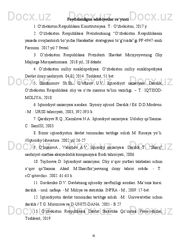 Foydalanilgan adabiyotlar ro‘yxati
1. O‘zbekiston Respublikasi Konstitutsiyasi. T.: O‘zbekiston, 2017 y.
2.   O‘zbekiston   Respublikasi   Prezidentining   “O‘zbekiston   Respublikasini
yanada rivojlantirish bo‘yicha Harakatlar strategiyasi  to‘g‘risida”gi PF-4947-sonli
Farmoni. 2017 yil 7 fevral.
3.   O‘zbekiston   Respublikasi   Prezidenti   Shavkat   Mirziyoyevning   Oliy
Majlisga Murojaatnomasi. 2018 yil, 28 dekabr.
4.   O‘zbekiston   milliy   ensiklopediyasi.   O‘zbekiston   milliy   ensiklopediyasi
Davlat ilmiy nashriyoti. 04.02.2014. Toshkent, 51 bet.
5.   Shodmonov   Sh.Sh.,   G‘ofurov   U.V.   Iqtisodiyot   nazariyasi:   Darslik;
O‘zbekiston   Respublikasi   oliy   va   o‘rta   maxsus   ta’lim   vazirligi.   –   T.:   IQTISOD-
MOLIYA, 2010.
6. Iqtisodiyot nazariyasi asoslari. Siyosiy iqtisod: Darslik / Ed. D.D.Moskvin.
- M .: URSS tahririyati, 2003, 392-393-b.
7. Qarshiyev R.Q., Kamilova N.A. Iqtisodiyot nazariyasi. Uslubiy qo‘llanma-
C.: SamISI, 2003
8.   Bozor   iqtisodiyotini   davlat   tomonidan   tartibga   solish   M.   Rossiya   yo‘li.
//Iqtisodiy lsheratura. 2002 yil 26-27
9.   O‘lmasovA.,   Vahobov   A.V.   Iqtisodiy   nazariyasi.   Darslik.-T.:   “Sharq”
nashriyot-matbaa aksiyadorlik kompaniyasi Bosh tahririyati, 2006.
10.  Tojiboeva  D.   Iqtisodiyot  nazariyasi:   Oliy  o‘quv  yurtlari  talabalari  uchun
o‘quv   qo‘llanma.   Akad.   M.Sharifxo‘jaevning   ilmiy   tahriri   ostida.   -   T.:
«O‘qituvchi». 2002. 61-63 b.
11. Gordienko D.V. Davlatning iqtisodiy xavfsizligi  asoslari. Ma’ruza kursi:
darslik. - usul. nafaqa. - M: Moliya va statistika. INFRA - M., 2009. 17-bet. 
12.   Iqtisodiyotni   davlat   tomonidan   tartibga   solish.   -M.:   Universitetlar   uchun
darslik / T.G. Morozova va D-UNITI-DANA. 2001.- B.27.
13.   O‘zbekiston   Respublikasi   Davlat   Statistika   Qo‘mitasi   Press-relizlar,
Toshkent, 2019
41 