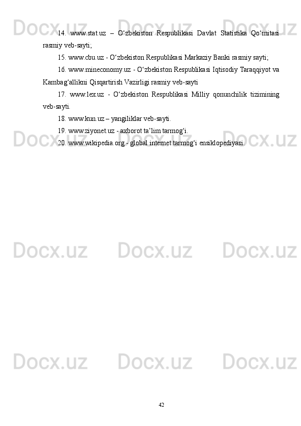 14.   www.stat.uz   –   O‘zbekiston   Respublikasi   Davlat   Statistika   Qo‘mitasi
rasmiy veb-sayti; 
15. www.cbu.uz - O‘zbekiston Respublikasi Markaziy Banki rasmiy sayti;
16. www.mineconomy.uz - O‘zbekiston Respublikasi Iqtisodiy Taraqqiyot va
Kambag‘allikni Qisqartirish Vazirligi rasmiy veb-sayti
17.   www.lex.uz   -   O‘zbekiston   Respublikasi   Milliy   qonunchilik   tizimining
veb-sayti.
18. www.kun.uz – yangiliklar veb-sayti.
19. www.ziyonet.uz - axborot ta’lim tarmog‘i.
20. www.wikipedia.org - global internet tarmog‘i ensiklopediyasi.
42 