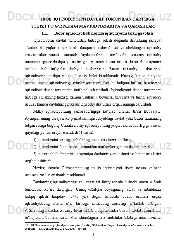 I BOB. IQTISODIYOTNI DAVLAT TOMONIDAN TARTIBGA
SOLISH TO‘G RISIDAGI MAVJUD NAZARIYA VA QARASHLAR.ʻ
1.1. Bozor iqtisodiyoti sharoitida iqtisodiyotni tartibga solish
Iqtisodiyotni   davlat   tomonidan   tartibga   solish   deganda   davlatning   jamiyat
a’zolari   ehtiyojlarini   qondirish   darajasini   oshirish   uchun   cheklangan   iqtisodiy
resurslaridan   yanada   samarali   foydalanishni   ta’minlovchi,   umumiy   iqtisodiy
muvozanatga   erishishga   yo‘naltirilgan,   ijtimoiy   takror   ishlab   chiqarish   jarayonini
tashkil   etish   bo‘yicha   faoliyati   tushuniladi.   Bozor   iqtisodiyoti   sharoitida
iqtisodiyotni   tartibga   solish   ob’ektiv   holat   hisoblanadi.   Hozirgi   kunda   dunyoda
nechta   bozor   iqtisodiyotiga   asoslangan   mamlakat   bo‘ladigan   bo‘lsa,   barchasida
iqtisodiyot davlat tomonidan tartib solinib turiladi. Iqtisodiyotni davlat tomonidan
tartibga  solishning  hozirgi  zamon  usullari   -  bevosita,  bilvosita  va tashqi  iqtisodiy
usullar hamda davlatning maxsus iqtisodiy dasturlari orqali amalga oshiriladi. 
Milliy   iqtisodiyotning   samaradorligiga   ko‘plab   omillar   ta’sir   ko‘rsatadi.
Ayniqsa, uning darajasi ko‘p jihatdan iqtisodiyotdagi davlat yoki bozor tizimining
tutgan roliga bog‘liq. Chunki milliy iqtisodiyotning yuqori samaradorligiga asosan
quyidagi yo‘llar orqali erishiladi (1-rasm): 
1) iqtisodiyotni tartibga solishning bozor usullarini qo‘llash; 
2) iqtisodiyotni faqat davlat tomonidan markazlashgan holda boshqarish; 
3) takror ishlab chiqarish jarayoniga davlatning aralashuvi va bozor usullarini
uyg‘unlashtirish. 
Hozirgi   davrda   O‘zbekistonning   milliy   iqtisodiyoti   rivoji   uchun   ko‘proq
uchinchi yo‘l xususiyatli hisoblanadi. 
Davlatning   iqtisodiyotdagi   roli   masalasi   ilmiy   asosda   birinchi   marta   A.Smit
tomonidan   ko‘rib   chiqilgan 1
.   Uning   «Xalqlar   boyligining   tabiati   va   sabablarini
tadqiq   qilish   haqida»   (1776   yil)   degan   kitobida   bozor   usullari   orqali
iqtisodiyotning   o‘zini   o‘zi   tartibga   solishning   zarurligi   ta’kidlab   o‘tilgan.
A.Smitning fikricha, xususiy tovar ishlab chiqaruvchilar bozori davlat nazoratidan
to‘liq   ozod   bo‘lishi   zarur.   Ana   shundagina   iste’molchilar   talabiga   mos   ravishda
1
 Sh.SH.Shodmonovning Iqtisodiyot nazariyasi: Darslik; O’zbekiston Respublikasi oliy va o’rta maxsus ta’lim 
vazirligi. – T.: IQTISOD-MOLIYA, 2010. – 599 bet.
5 