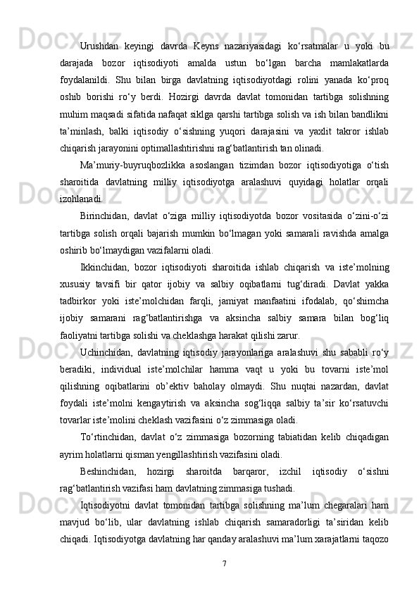 Urushdan   keyingi   davrda   Keyns   nazariyasidagi   ko‘rsatmalar   u   yoki   bu
darajada   bozor   iqtisodiyoti   amalda   ustun   bo‘lgan   barcha   mamlakatlarda
foydalanildi.   Shu   bilan   birga   davlatning   iqtisodiyotdagi   rolini   yanada   ko‘proq
oshib   borishi   ro‘y   berdi.   Hozirgi   davrda   davlat   tomonidan   tartibga   solishning
muhim maqsadi sifatida nafaqat siklga qarshi tartibga solish va ish bilan bandlikni
ta’minlash,   balki   iqtisodiy   o‘sishning   yuqori   darajasini   va   yaxlit   takror   ishlab
chiqarish jarayonini optimallashtirishni rag‘batlantirish tan olinadi. 
Ma’muriy-buyruqbozlikka   asoslangan   tizimdan   bozor   iqtisodiyotiga   o‘tish
sharoitida   davlatning   milliy   iqtisodiyotga   aralashuvi   quyidagi   holatlar   orqali
izohlanadi.
Birinchidan,   davlat   o‘ziga   milliy   iqtisodiyotda   bozor   vositasida   o‘zini-o‘zi
tartibga   solish   orqali   bajarish   mumkin   bo‘lmagan   yoki   samarali   ravishda   amalga
oshirib bo‘lmaydigan vazifalarni oladi. 
Ikkinchidan,   bozor   iqtisodiyoti   sharoitida   ishlab   chiqarish   va   iste’molning
xususiy   tavsifi   bir   qator   ijobiy   va   salbiy   oqibatlarni   tug‘diradi.   Davlat   yakka
tadbirkor   yoki   iste’molchidan   farqli,   jamiyat   manfaatini   ifodalab,   qo‘shimcha
ijobiy   samarani   rag‘batlantirishga   va   aksincha   salbiy   samara   bilan   bog‘liq
faoliyatni tartibga solishi va cheklashga harakat qilishi zarur. 
Uchinchidan,   davlatning   iqtisodiy   jarayonlariga   aralashuvi   shu   sababli   ro‘y
beradiki,   individual   iste’molchilar   hamma   vaqt   u   yoki   bu   tovarni   iste’mol
qilishning   oqibatlarini   ob’ektiv   baholay   olmaydi.   Shu   nuqtai   nazardan,   davlat
foydali   iste’molni   kengaytirish   va   aksincha   sog‘liqqa   salbiy   ta’sir   ko‘rsatuvchi
tovarlar iste’molini cheklash vazifasini o‘z zimmasiga oladi. 
To‘rtinchidan,   davlat   o‘z   zimmasiga   bozorning   tabiatidan   kelib   chiqadigan
ayrim holatlarni qisman yengillashtirish vazifasini oladi. 
Beshinchidan,   hozirgi   sharoitda   barqaror,   izchil   iqtisodiy   o‘sishni
rag‘batlantirish vazifasi ham davlatning zimmasiga tushadi. 
Iqtisodiyotni   davlat   tomonidan   tartibga   solishning   ma’lum   chegaralari   ham
mavjud   bo‘lib,   ular   davlatning   ishlab   chiqarish   samaradorligi   ta’siridan   kelib
chiqadi. Iqtisodiyotga davlatning har qanday aralashuvi ma’lum xarajatlarni taqozo
7 