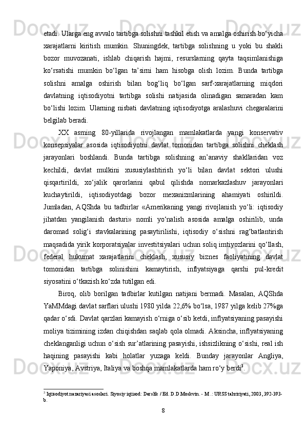 etadi. Ularga eng avvalo tartibga solishni tashkil etish va amalga oshirish bo‘yicha
xarajatlarni   kiritish   mumkin.   Shuningdek,   tartibga   solishning   u   yoki   bu   shakli
bozor   muvozanati,   ishlab   chiqarish   hajmi,   resurslarning   qayta   taqsimlanishiga
ko‘rsatishi   mumkin   bo‘lgan   ta’sirni   ham   hisobga   olish   lozim.   Bunda   tartibga
solishni   amalga   oshirish   bilan   bog‘liq   bo‘lgan   sarf-xarajatlarning   miqdori
davlatning   iqtisodiyotni   tartibga   solishi   natijasida   olinadigan   samaradan   kam
bo‘lishi   lozim.   Ularning   nisbati   davlatning   iqtisodiyotga   aralashuvi   chegaralarini
belgilab beradi.
XX   asrning   80-yillarida   rivojlangan   mamlakatlarda   yangi   konservativ
konsepsiyalar   asosida   iqtisodiyotni   davlat   tomonidan   tartibga   solishni   cheklash
jarayonlari   boshlandi.   Bunda   tartibga   solishning   an’anaviy   shakllaridan   voz
kechildi,   davlat   mulkini   xususiylashtirish   yo‘li   bilan   davlat   sektori   ulushi
qisqartirildi,   xo‘jalik   qarorlarini   qabul   qilishda   nomarkazlashuv   jarayonlari
kuchaytirildi,   iqtisodiyotdagi   bozor   mexanizmlarining   ahamiyati   oshirildi.
Jumladan,   AQShda   bu   tadbirlar   «Amerikaning   yangi   rivojlanish   yo‘li:   iqtisodiy
jihatdan   yangilanish   dasturi»   nomli   yo‘nalish   asosida   amalga   oshirilib,   unda
daromad   solig‘i   stavkalarining   pasaytirilishi,   iqtisodiy   o‘sishni   rag‘batlantirish
maqsadida yirik korporatsiyalar investitsiyalari uchun soliq imtiyozlarini qo‘llash,
federal   hukumat   xarajatlarini   cheklash,   xususiy   biznes   faoliyatining   davlat
tomonidan   tartibga   solinishini   kamaytirish,   inflyatsiyaga   qarshi   pul-kredit
siyosatini o‘tkazish ko‘zda tutilgan edi. 
Biroq,   olib   borilgan   tadbirlar   kutilgan   natijani   bermadi.   Masalan,   AQShda
YaMMdagi davlat sarflari ulushi 1980 yilda 22,6% bo‘lsa, 1987 yilga kelib 27%ga
qadar o‘sdi. Davlat qarzlari kamayish o‘rniga o‘sib ketdi, inflyatsiyaning pasayishi
moliya tizimining izdan chiqishdan saqlab qola olmadi. Aksincha, inflyatsiyaning
cheklanganligi uchun o‘sish sur’atlarining pasayishi, ishsizlikning o‘sishi, real ish
haqining   pasayishi   kabi   holatlar   yuzaga   keldi.   Bunday   jarayonlar   Angliya,
Yaponiya, Avstriya, Italiya va boshqa mamlakatlarda ham ro‘y berdi 3
.
3
 Iqtisodiyot nazariyasi asoslari. Siyosiy iqtisod: Darslik / Ed. D.D.Moskvin. - M .: URSS tahririyati, 2003, 392-393-
b.
8 