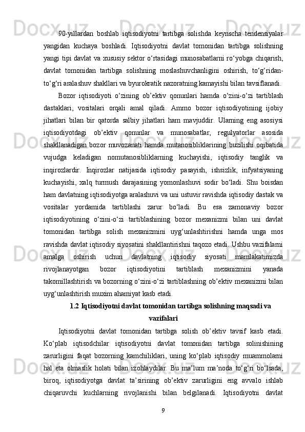 90-yillardan   boshlab   iqtisodiyotni   tartibga   solishda   keynscha   tendensiyalar
yangidan   kuchaya   boshladi.   Iqtisodiyotni   davlat   tomonidan   tartibga   solishning
yangi tipi davlat va xususiy sektor o‘rtasidagi munosabatlarni ro‘yobga chiqarish,
davlat   tomonidan   tartibga   solishning   moslashuvchanligini   oshirish,   to‘g‘ridan-
to‘g‘ri aralashuv shakllari va byurokratik nazoratning kamayishi bilan tavsiflanadi.
Bozor   iqtisodiyoti   o‘zining   ob’ektiv   qonunlari   hamda   o‘zini-o‘zi   tartiblash
dastaklari,   vositalari   orqali   amal   qiladi.   Ammo   bozor   iqtisodiyotining   ijobiy
jihatlari   bilan   bir   qatorda   salbiy   jihatlari   ham   mavjuddir.   Ularning   eng   asosiysi
iqtisodiyotdagi   ob’ektiv   qonunlar   va   munosabatlar,   regulyatorlar   asosida
shakllanadigan   bozor   muvozanati   hamda   mutanosibliklarining   buzilishi   oqibatida
vujudga   keladigan   nomutanosibliklarning   kuchayishi,   iqtisodiy   tanglik   va
inqirozlardir.   Inqirozlar   natijasida   iqtisodiy   pasayish,   ishsizlik,   infyatsiyaning
kuchayishi,   xalq   turmush   darajasining   yomonlashuvi   sodir   bo‘ladi.   Shu   boisdan
ham davlatning iqtisodiyotga aralashuvi va uni ustuvir ravishda iqtisodiy dastak va
vositalar   yordamida   tartiblashi   zarur   bo‘ladi.   Bu   esa   zamonaviy   bozor
iqtisodiyotining   o‘zini-o‘zi   tartiblashining   bozor   mexanizmi   bilan   uni   davlat
tomonidan   tartibga   solish   mexanizmini   uyg‘unlashtirishni   hamda   unga   mos
ravishda davlat iqtisodiy siyosatini shakllantirishni taqozo etadi. Ushbu vazifalarni
amalga   oshirish   uchun   davlatning   iqtisodiy   siyosati   mamlakatimizda
rivojlanayotgan   bozor   iqtisodiyotini   tartiblash   mexanizmini   yanada
takomillashtirish va bozorning o‘zini-o‘zi tartiblashning ob’ektiv mexanizmi bilan
uyg‘unlashtirish muxim ahamiyat kasb etadi.
1.2 Iqtisodiyotni davlat tomonidan tartibga solishning maqsadi va
vazifalari
Iqtisodiyotni   davlat   tomonidan   tartibga   solish   ob’ektiv   tavsif   kasb   etadi.
Ko‘plab   iqtisodchilar   iqtisodiyotni   davlat   tomonidan   tartibga   solinishining
zarurligini   faqat   bozorning   kamchiliklari,   uning   ko‘plab   iqtisodiy   muammolarni
hal   eta   olmaslik   holati   bilan   izohlaydilar.   Bu   ma’lum   ma’noda   to‘g‘ri   bo‘lsada,
biroq,   iqtisodiyotga   davlat   ta’sirining   ob’ektiv   zarurligini   eng   avvalo   ishlab
chiqaruvchi   kuchlarning   rivojlanishi   bilan   belgilanadi.   Iqtisodiyotni   davlat
9 