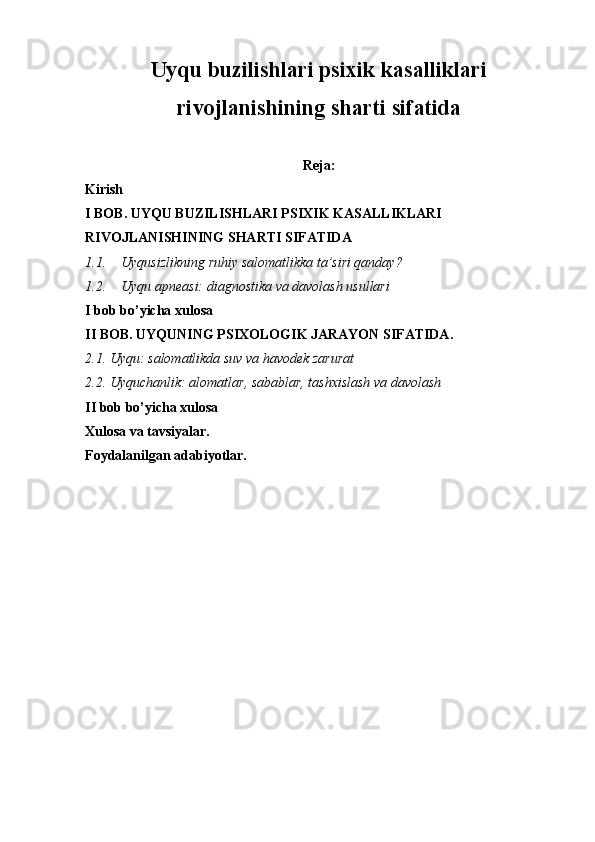 Uyqu buzilishlari psixik kasalliklari
rivojlanishining sharti sifatida
Reja:
Kirish 
I BOB. UYQU BUZILISHLARI PSIXIK KASALLIKLARI 
RIVOJLANISHINING SHARTI SIFATIDA
1.1. Uyqusizlikning ruhiy salomatlikka ta’siri qanday?
1.2. Uyqu apneasi: diagnostika va davolash usullari
I bob bo’yicha xulosa
II BOB. UYQUNING PSIXOLOGIK JARAYON SIFATIDA.
2.1. Uyqu: salomatlikda suv va havodek zarurat
2.2. Uyquchanlik: alomatlar, sabablar, tashxislash va davolash
II bob bo’yicha xulosa
Xulosa va tavsiyalar.
Foydalanilgan adabiyotlar. 