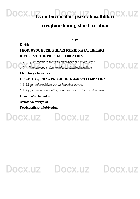 Uyqu buzilishlari psixik kasalliklari
rivojlanishining sharti sifatida
Reja:
Kirish 
I BOB. UYQU BUZILISHLARI PSIXIK KASALLIKLARI 
RIVOJLANISHINING SHARTI SIFATIDA
1.1. Uyqusizlikning ruhiy salomatlikka ta’siri qanday?
1.2. Uyqu apneasi: diagnostika va davolash usullari
I bob bo’yicha xulosa
II BOB. UYQUNING PSIXOLOGIK JARAYON SIFATIDA.
2.1. Uyqu: salomatlikda suv va havodek zarurat
2.2. Uyquchanlik: alomatlar, sabablar, tashxislash va davolash
II bob bo’yicha xulosa
Xulosa va tavsiyalar.
Foydalanilgan adabiyotlar.