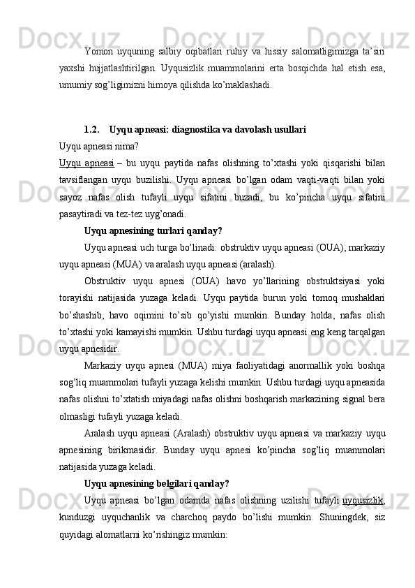 Yomon   uyquning   salbiy   oqibatlari   ruhiy   va   hissiy   salomatligimizga   ta’siri
yaxshi   hujjatlashtirilgan.   Uyqusizlik   muammolarini   erta   bosqichda   hal   etish   esa,
umumiy sog’ligimizni himoya qilishda ko’maklashadi.
1.2. Uyqu apneasi: diagnostika va davolash usullari
Uyqu apneasi nima?
Uyqu   apneasi   –   bu   uyqu   paytida   nafas   olishning   to’xtashi   yoki   qisqarishi   bilan
tavsiflangan   uyqu   buzilishi.   Uyqu   apneasi   bo’lgan   odam   vaqti-vaqti   bilan   yoki
sayoz   nafas   olish   tufayli   uyqu   sifatini   buzadi,   bu   ko’pincha   uyqu   sifatini
pasaytiradi va tez-tez uyg’onadi.
Uyqu apnesining turlari qanday?
Uyqu apneasi uch turga bo’linadi: obstruktiv uyqu apneasi (OUA), markaziy
uyqu apneasi (MUA) va aralash uyqu apneasi (aralash).
Obstruktiv   uyqu   apnesi   (OUA)   havo   yo’llarining   obstruktsiyasi   yoki
torayishi   natijasida   yuzaga   keladi.   Uyqu   paytida   burun   yoki   tomoq   mushaklari
bo’shashib,   havo   oqimini   to’sib   qo’yishi   mumkin.   Bunday   holda,   nafas   olish
to’xtashi yoki kamayishi mumkin. Ushbu turdagi uyqu apneasi eng keng tarqalgan
uyqu apnesidir.
Markaziy   uyqu   apnesi   (MUA)   miya   faoliyatidagi   anormallik   yoki   boshqa
sog’liq muammolari tufayli yuzaga kelishi mumkin. Ushbu turdagi uyqu apneasida
nafas olishni to’xtatish miyadagi nafas olishni boshqarish markazining signal bera
olmasligi tufayli yuzaga keladi.
Aralash   uyqu   apneasi   (Aralash)   obstruktiv   uyqu   apneasi   va   markaziy   uyqu
apnesining   birikmasidir.   Bunday   uyqu   apnesi   ko’pincha   sog’liq   muammolari
natijasida yuzaga keladi.
Uyqu apnesining belgilari qanday?
Uyqu   apneasi   bo’lgan   odamda   nafas   olishning   uzilishi   tufayli   uyqusizlik ,
kunduzgi   uyquchanlik   va   charchoq   paydo   bo’lishi   mumkin.   Shuningdek,   siz
quyidagi alomatlarni ko’rishingiz mumkin: