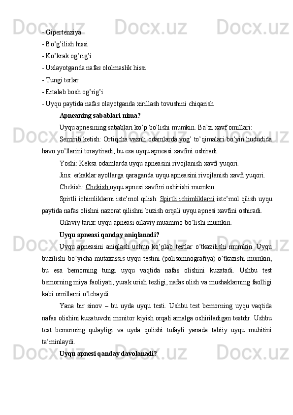 - Gipertenziya
- Bo’g’ilish hissi
- Ko’krak og’rig’i
- Uxlayotganda nafas ololmaslik hissi
- Tungi terlar
- Ertalab bosh og’rig’i
- Uyqu paytida nafas olayotganda xirillash tovushini chiqarish
Apneaning sabablari nima?
Uyqu apnesining sabablari ko’p bo’lishi mumkin. Ba’zi xavf omillari:
Semirib ketish: Ortiqcha vaznli odamlarda yog’ to’qimalari bo’yin hududida
havo yo’llarini toraytiradi, bu esa uyqu apneasi xavfini oshiradi.
Yoshi: Keksa odamlarda uyqu apneasini rivojlanish xavfi yuqori.
Jins: erkaklar ayollarga qaraganda uyqu apneasini rivojlanish xavfi yuqori.
Chekish:   Chekish        uyqu apnesi xavfini oshirishi mumkin.
Spirtli ichimliklarni iste’mol qilish:   Spirtli ichimliklarni   iste’mol qilish uyqu
paytida nafas olishni nazorat qilishni buzish orqali uyqu apnesi xavfini oshiradi.
Oilaviy tarix: uyqu apneasi oilaviy muammo bo’lishi mumkin.
Uyqu apneasi qanday aniqlanadi?
Uyqu   apneasini   aniqlash   uchun   ko’plab   testlar   o’tkazilishi   mumkin.   Uyqu
buzilishi bo’yicha mutaxassis  uyqu testini (polisomnografiya) o’tkazishi  mumkin,
bu   esa   bemorning   tungi   uyqu   vaqtida   nafas   olishini   kuzatadi.   Ushbu   test
bemorning miya faoliyati, yurak urish tezligi, nafas olish va mushaklarning faolligi
kabi omillarni o’lchaydi.
Yana   bir   sinov   –   bu   uyda   uyqu   testi.   Ushbu   test   bemorning   uyqu   vaqtida
nafas olishini kuzatuvchi monitor kiyish orqali amalga oshiriladigan testdir. Ushbu
test   bemorning   qulayligi   va   uyda   qolishi   tufayli   yanada   tabiiy   uyqu   muhitini
ta’minlaydi.
Uyqu apnesi qanday davolanadi?