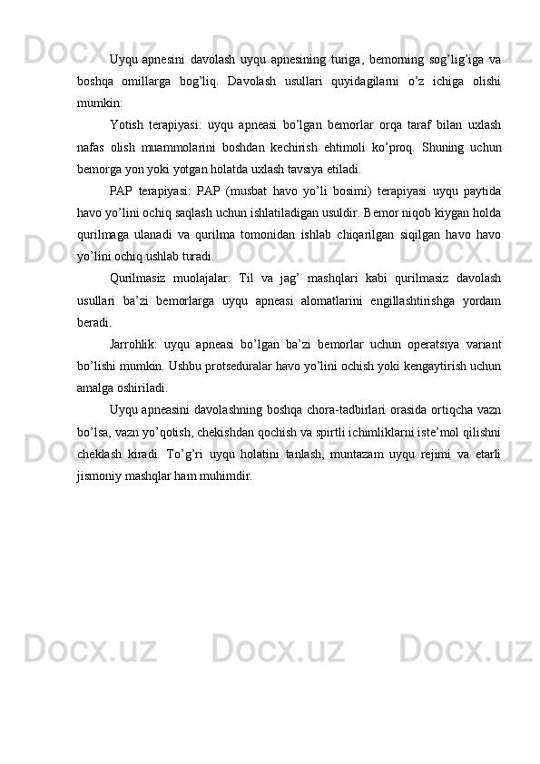 Uyqu   apnesini   davolash   uyqu   apnesining   turiga,   bemorning   sog’lig’iga   va
boshqa   omillarga   bog’liq.   Davolash   usullari   quyidagilarni   o’z   ichiga   olishi
mumkin:
Yotish   terapiyasi:   uyqu   apneasi   bo’lgan   bemorlar   orqa   taraf   bilan   uxlash
nafas   olish   muammolarini   boshdan   kechirish   ehtimoli   ko’proq.   Shuning   uchun
bemorga yon yoki yotgan holatda uxlash tavsiya etiladi.
PAP   terapiyasi:   PAP   (musbat   havo   yo’li   bosimi)   terapiyasi   uyqu   paytida
havo yo’lini ochiq saqlash uchun ishlatiladigan usuldir. Bemor niqob kiygan holda
qurilmaga   ulanadi   va   qurilma   tomonidan   ishlab   chiqarilgan   siqilgan   havo   havo
yo’lini ochiq ushlab turadi.
Qurilmasiz   muolajalar:   Til   va   jag’   mashqlari   kabi   qurilmasiz   davolash
usullari   ba’zi   bemorlarga   uyqu   apneasi   alomatlarini   engillashtirishga   yordam
beradi.
Jarrohlik:   uyqu   apneasi   bo’lgan   ba’zi   bemorlar   uchun   operatsiya   variant
bo’lishi mumkin. Ushbu protseduralar havo yo’lini ochish yoki kengaytirish uchun
amalga oshiriladi.
Uyqu apneasini  davolashning boshqa chora-tadbirlari orasida ortiqcha vazn
bo’lsa, vazn yo’qotish, chekishdan qochish va spirtli ichimliklarni iste’mol qilishni
cheklash   kiradi.   To’g’ri   uyqu   holatini   tanlash,   muntazam   uyqu   rejimi   va   etarli
jismoniy mashqlar ham muhimdir.