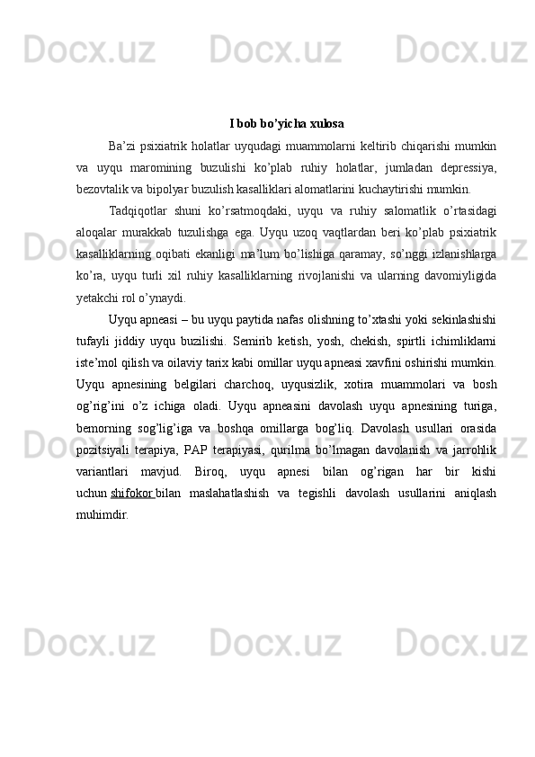 I bob bo’yicha xulosa
Ba’zi   psixiatrik   holatlar   uyqudagi   muammolarni   keltirib   chiqarishi   mumkin
va   uyqu   maromining   buzulishi   ko’plab   ruhiy   holatlar,   jumladan   depressiya,
bezovtalik va bipolyar buzulish kasalliklari alomatlarini kuchaytirishi mumkin.
Tadqiqotlar   shuni   ko’rsatmoqdaki,   uyqu   va   ruhiy   salomatlik   o’rtasidagi
aloqalar   murakkab   tuzulishga   ega.   Uyqu   uzoq   vaqtlardan   beri   ko’plab   psixiatrik
kasalliklarning   oqibati   ekanligi   ma’lum   bo’lishiga   qaramay,   so’nggi   izlanishlarga
ko’ra,   uyqu   turli   xil   ruhiy   kasalliklarning   rivojlanishi   va   ularning   davomiyligida
yetakchi rol o’ynaydi.
Uyqu apneasi – bu uyqu paytida nafas olishning to’xtashi yoki sekinlashishi
tufayli   jiddiy   uyqu   buzilishi.   Semirib   ketish,   yosh,   chekish,   spirtli   ichimliklarni
iste’mol qilish va oilaviy tarix kabi omillar uyqu apneasi xavfini oshirishi mumkin.
Uyqu   apnesining   belgilari   charchoq,   uyqusizlik,   xotira   muammolari   va   bosh
og’rig’ini   o’z   ichiga   oladi.   Uyqu   apneasini   davolash   uyqu   apnesining   turiga,
bemorning   sog’lig’iga   va   boshqa   omillarga   bog’liq.   Davolash   usullari   orasida
pozitsiyali   terapiya,   PAP   terapiyasi,   qurilma   bo’lmagan   davolanish   va   jarrohlik
variantlari   mavjud.   Biroq,   uyqu   apnesi   bilan   og’rigan   har   bir   kishi
uchun   shifokor        bilan   maslahatlashish   va   tegishli   davolash   usullarini   aniqlash
muhimdir.