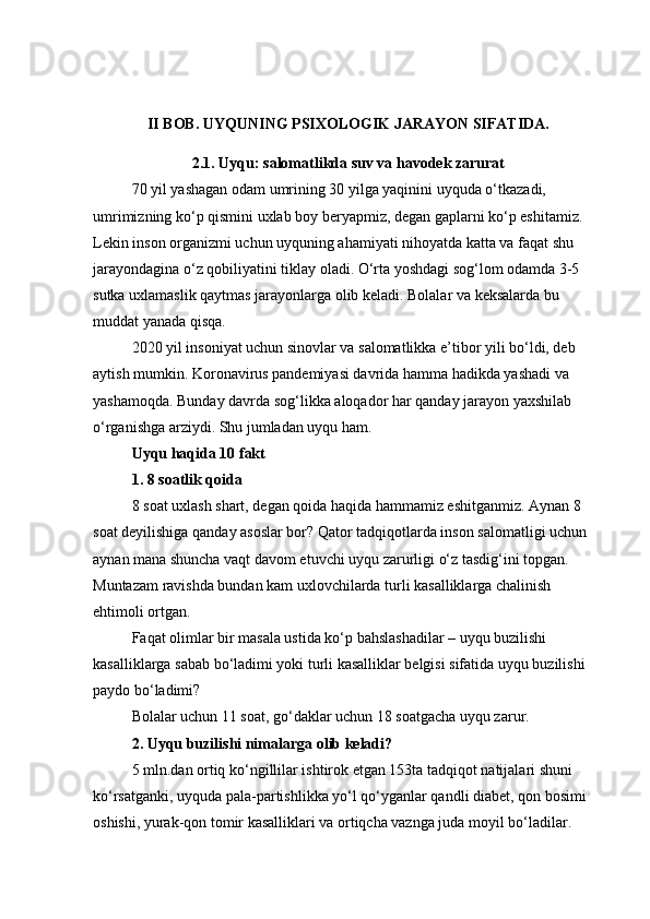 II BOB. UYQUNING PSIXOLOGIK JARAYON SIFATIDA.
2.1. Uyqu: salomatlikda suv va havodek zarurat
70 yil yashagan odam umrining 30 yilga yaqinini uyquda o‘tkazadi, 
umrimizning ko‘p qismini uxlab boy beryapmiz, degan gaplarni ko‘p eshitamiz. 
Lekin inson organizmi uchun uyquning ahamiyati nihoyatda katta va faqat shu 
jarayondagina o‘z qobiliyatini tiklay oladi. O‘rta yoshdagi sog‘lom odamda 3-5 
sutka uxlamaslik qaytmas jarayonlarga olib keladi. Bolalar va keksalarda bu 
muddat yanada qisqa.
2020 yil insoniyat uchun sinovlar va salomatlikka e’tibor yili bo‘ldi, deb 
aytish mumkin. Koronavirus pandemiyasi davrida hamma hadikda yashadi va 
yashamoqda. Bunday davrda sog‘likka aloqador har qanday jarayon yaxshilab 
o‘rganishga arziydi. Shu jumladan uyqu ham.
Uyqu haqida 10 fakt
1. 8 soatlik qoida
8 soat uxlash shart, degan qoida haqida hammamiz eshitganmiz. Aynan 8 
soat deyilishiga qanday asoslar bor? Qator tadqiqotlarda inson salomatligi uchun 
aynan mana shuncha vaqt davom etuvchi uyqu zarurligi o‘z tasdig‘ini topgan. 
Muntazam ravishda bundan kam uxlovchilarda turli kasalliklarga chalinish 
ehtimoli ortgan.
Faqat olimlar bir masala ustida ko‘p bahslashadilar – uyqu buzilishi 
kasalliklarga sabab bo‘ladimi yoki turli kasalliklar belgisi sifatida uyqu buzilishi 
paydo bo‘ladimi?
Bolalar uchun 11 soat, go‘daklar uchun 18 soatgacha uyqu zarur.
2. Uyqu buzilishi nimalarga olib keladi?
5 mln.dan ortiq ko‘ngillilar ishtirok etgan 153ta tadqiqot natijalari shuni 
ko‘rsatganki, uyquda pala-partishlikka yo‘l qo‘yganlar qandli diabet, qon bosimi 
oshishi, yurak-qon tomir kasalliklari va ortiqcha vaznga juda moyil bo‘ladilar.