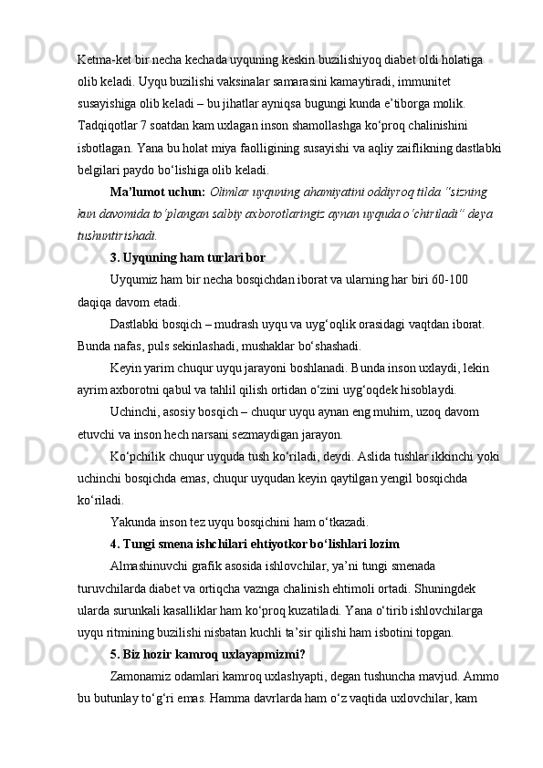 Ketma-ket bir necha kechada uyquning keskin buzilishiyoq diabet oldi holatiga 
olib keladi. Uyqu buzilishi vaksinalar samarasini kamaytiradi, immunitet 
susayishiga olib keladi – bu jihatlar ayniqsa bugungi kunda e’tiborga molik.
Tadqiqotlar 7 soatdan kam uxlagan inson shamollashga ko‘proq chalinishini 
isbotlagan. Yana bu holat miya faolligining susayishi va aqliy zaiflikning dastlabki
belgilari paydo bo‘lishiga olib keladi.
Ma’lumot uchun:   Olimlar uyquning ahamiyatini oddiyroq tilda “sizning 
kun davomida to‘plangan salbiy axborotlaringiz aynan uyquda o‘chiriladi” deya 
tushuntirishadi.
3. Uyquning ham turlari bor
Uyqumiz ham bir necha bosqichdan iborat va ularning har biri 60-100 
daqiqa davom etadi.
Dastlabki bosqich – mudrash uyqu va uyg‘oqlik orasidagi vaqtdan iborat. 
Bunda nafas, puls sekinlashadi, mushaklar bo‘shashadi.
Keyin yarim chuqur uyqu jarayoni boshlanadi. Bunda inson uxlaydi, lekin 
ayrim axborotni qabul va tahlil qilish ortidan o‘zini uyg‘oqdek hisoblaydi.
Uchinchi, asosiy bosqich – chuqur uyqu aynan eng muhim, uzoq davom 
etuvchi va inson hech narsani sezmaydigan jarayon.
Ko‘pchilik chuqur uyquda tush ko‘riladi, deydi. Aslida tushlar ikkinchi yoki 
uchinchi bosqichda emas, chuqur uyqudan keyin qaytilgan yengil bosqichda 
ko‘riladi.
Yakunda inson tez uyqu bosqichini ham o‘tkazadi.
4. Tungi smena ishchilari ehtiyotkor bo‘lishlari lozim
Almashinuvchi grafik asosida ishlovchilar, ya’ni tungi smenada 
turuvchilarda diabet va ortiqcha vaznga chalinish ehtimoli ortadi. Shuningdek 
ularda surunkali kasalliklar ham ko‘proq kuzatiladi. Yana o‘tirib ishlovchilarga 
uyqu ritmining buzilishi nisbatan kuchli ta’sir qilishi ham isbotini topgan.
5. Biz hozir kamroq uxlayapmizmi?
Zamonamiz odamlari kamroq uxlashyapti, degan tushuncha mavjud. Ammo 
bu butunlay to‘g‘ri emas. Hamma davrlarda ham o‘z vaqtida uxlovchilar, kam