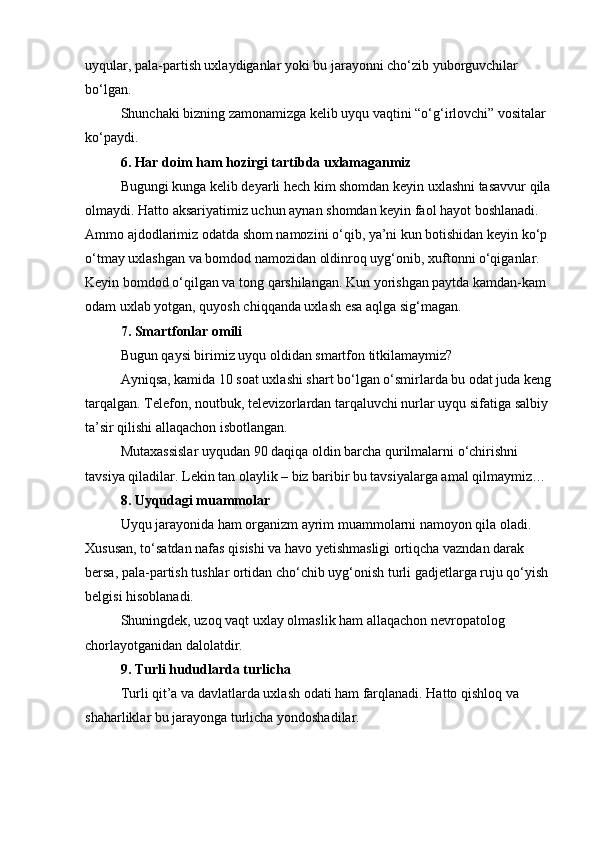 uyqular, pala-partish uxlaydiganlar yoki bu jarayonni cho‘zib yuborguvchilar 
bo‘lgan.
Shunchaki bizning zamonamizga kelib uyqu vaqtini “o‘g‘irlovchi” vositalar 
ko‘paydi.
6. Har doim ham hozirgi tartibda uxlamaganmiz
Bugungi kunga kelib deyarli hech kim shomdan keyin uxlashni tasavvur qila
olmaydi. Hatto aksariyatimiz uchun aynan shomdan keyin faol hayot boshlanadi.
Ammo ajdodlarimiz odatda shom namozini o‘qib, ya’ni kun botishidan keyin ko‘p 
o‘tmay uxlashgan va bomdod namozidan oldinroq uyg‘onib, xuftonni o‘qiganlar. 
Keyin bomdod o‘qilgan va tong qarshilangan. Kun yorishgan paytda kamdan-kam 
odam uxlab yotgan, quyosh chiqqanda uxlash esa aqlga sig‘magan.
7. Smartfonlar omili
Bugun qaysi birimiz uyqu oldidan smartfon titkilamaymiz?
Ayniqsa, kamida 10 soat uxlashi shart bo‘lgan o‘smirlarda bu odat juda keng
tarqalgan. Telefon, noutbuk, televizorlardan tarqaluvchi nurlar uyqu sifatiga salbiy 
ta’sir qilishi allaqachon isbotlangan.
Mutaxassislar uyqudan 90 daqiqa oldin barcha qurilmalarni o‘chirishni 
tavsiya qiladilar. Lekin tan olaylik – biz baribir bu tavsiyalarga amal qilmaymiz…
8. Uyqudagi muammolar
Uyqu jarayonida ham organizm ayrim muammolarni namoyon qila oladi. 
Xususan, to‘satdan nafas qisishi va havo yetishmasligi ortiqcha vazndan darak 
bersa, pala-partish tushlar ortidan cho‘chib uyg‘onish turli gadjetlarga ruju qo‘yish 
belgisi hisoblanadi.
Shuningdek, uzoq vaqt uxlay olmaslik ham allaqachon nevropatolog 
chorlayotganidan dalolatdir.
9. Turli hududlarda turlicha
Turli qit’a va davlatlarda uxlash odati ham farqlanadi. Hatto qishloq va 
shaharliklar bu jarayonga turlicha yondoshadilar.
