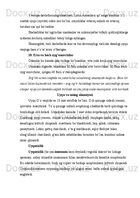 Yevropa davlatlarining aksariyati, Lotin Amerikasi qit’asiga kunduzi 1-2 
soatlik uyqu (siyesta) odati xos bo‘lsa, osiyoliklar ertaroq uxlash va ertaroq 
turishni ma’qul ko‘radilar.
Shaharliklar ko‘ngilochar maskanlar va imkoniyatlar tufayli qishloqliklarga 
nisbatan kechroq uxlashlari tabiiy holga aylangan.
Shuningdek, turli davlatlarda kun va tun davomiyligi turlicha ekanligi uyqu 
vaqtiga ham o‘z ta’sirini o‘tkazgan.
10. Erta va kech uyg‘onuvchilar
Odamlar bu borada ikki toifaga bo‘linadilar: erta yoki kech uyg‘onuvchilar.
Umuman olganda, taxminan 30 foiz insonlar erta turuvchilar, 30 foizi kech 
uyg‘onuvchilar, qolgan 40 foizi o‘rtaliqdagilardir.
Sog‘lik uchun vaqtida va yetarlicha uxlashning ahamiyati beqiyos. Buni bir 
misol bilan tushuntirish mumkin – eng og‘ir holatdagi bemorlar salomatligi aynan
chuqur uyqu yordamida saqlab turiladi va shu jarayonda muolajalar olib boriladi.
Uyqu va uning ahamiyati
Uyqu O’z vaqtida va 10 soat atrofida bo’lsin. Och qoringa uxlash yomon, 
quvvatni susaytiradi. To’q qoringa uxlash ovqatning ichaklarda turib qolishiga va 
buzilishiga olib keladi. Uxlashdan kamida 2 soat oldin ovqatlanish tavsiya etiladi. 
Kunduzgi uyqu yomon, chunki u rutubatlardan kelib chiqdigan nazla, taloq 
kasalligini keltirib chiqaradi. Asablarni bo’shashtiradi, lanj qiladi, ishtaxani 
pasaytiradi. Lekin qattiq charchash, o’ta g’azablanish, aqliy faoliyat bilan 
shug’ullanib charchash, g’am kabi sabablardan birontasi bo’lsa, kunduzi uxlasa 
zarar qilmaydi. 
Uyqusizlik 
Uyqusizlik  (ba`zan  insomnia  ham deyiladi) tegishli sharoit bo`lishiga 
qaramay, uxlay olmaslik muammosi bilan xarakterlanuvchi kasallik simptomidir. 
Bu odatda holsizlanish, bosh og`riqlari va boshqa simptomlarni keltirib chiqaradi. 
Uyqusizlik atamasi uyquning mutlaqo yo`qligini emas, balki uxlash qiyinligini 
anglatadi. 