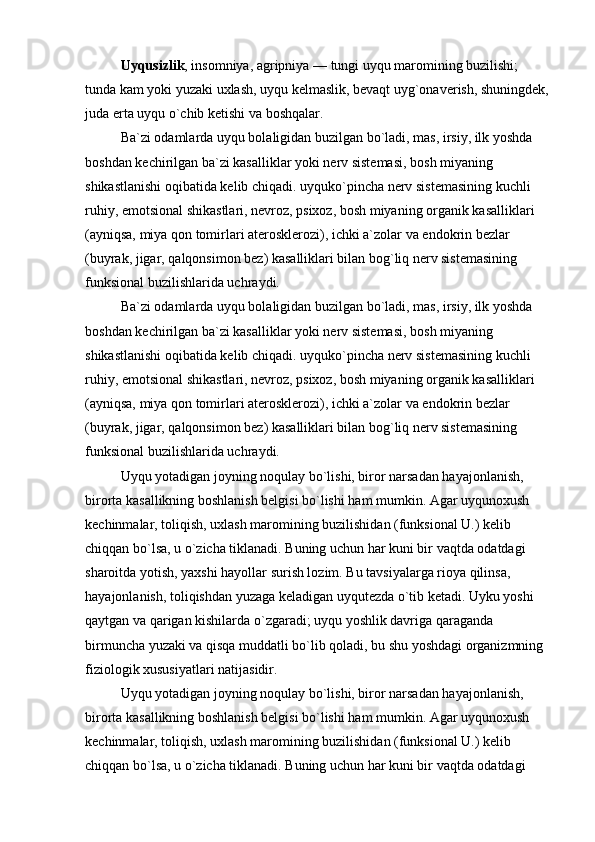 Uyqusizlik , insomniya, agripniya — tungi uyqu maromining buzilishi; 
tunda kam yoki yuzaki uxlash, uyqu kelmaslik, bevaqt uyg`onaverish, shuningdek, 
juda erta uyqu o`chib ketishi va boshqalar.
Ba`zi odamlarda uyqu bolaligidan buzilgan bo`ladi, mas, irsiy, ilk yoshda 
boshdan kechirilgan ba`zi kasalliklar yoki nerv sistemasi, bosh miyaning 
shikastlanishi oqibatida kelib chiqadi. uyquko`pincha nerv sistemasining kuchli 
ruhiy, emotsional shikastlari, nevroz, psixoz, bosh miyaning organik kasalliklari 
(ayniqsa, miya qon tomirlari aterosklerozi), ichki a`zolar va endokrin bezlar 
(buyrak, jigar, qalqonsimon bez) kasalliklari bilan bog`liq nerv sistemasining 
funksional buzilishlarida uchraydi. 
Ba`zi odamlarda uyqu bolaligidan buzilgan bo`ladi, mas, irsiy, ilk yoshda 
boshdan kechirilgan ba`zi kasalliklar yoki nerv sistemasi, bosh miyaning 
shikastlanishi oqibatida kelib chiqadi. uyquko`pincha nerv sistemasining kuchli 
ruhiy, emotsional shikastlari, nevroz, psixoz, bosh miyaning organik kasalliklari 
(ayniqsa, miya qon tomirlari aterosklerozi), ichki a`zolar va endokrin bezlar 
(buyrak, jigar, qalqonsimon bez) kasalliklari bilan bog`liq nerv sistemasining 
funksional buzilishlarida uchraydi. 
Uyqu yotadigan joyning noqulay bo`lishi, biror narsadan hayajonlanish, 
birorta kasallikning boshlanish belgisi bo`lishi ham mumkin. Agar uyqunoxush 
kechinmalar, toliqish, uxlash maromining buzilishidan (funksional U.) kelib 
chiqqan bo`lsa, u o`zicha tiklanadi. Buning uchun har kuni bir vaqtda odatdagi 
sharoitda yotish, yaxshi hayollar surish lozim. Bu tavsiyalarga rioya qilinsa, 
hayajonlanish, toliqishdan yuzaga keladigan uyqutezda o`tib ketadi. Uyku yoshi 
qaytgan va qarigan kishilarda o`zgaradi; uyqu yoshlik davriga qaraganda 
birmuncha yuzaki va qisqa muddatli bo`lib qoladi, bu shu yoshdagi organizmning 
fiziologik xususiyatlari natijasidir.
Uyqu yotadigan joyning noqulay bo`lishi, biror narsadan hayajonlanish, 
birorta kasallikning boshlanish belgisi bo`lishi ham mumkin. Agar uyqunoxush 
kechinmalar, toliqish, uxlash maromining buzilishidan (funksional U.) kelib 
chiqqan bo`lsa, u o`zicha tiklanadi. Buning uchun har kuni bir vaqtda odatdagi  