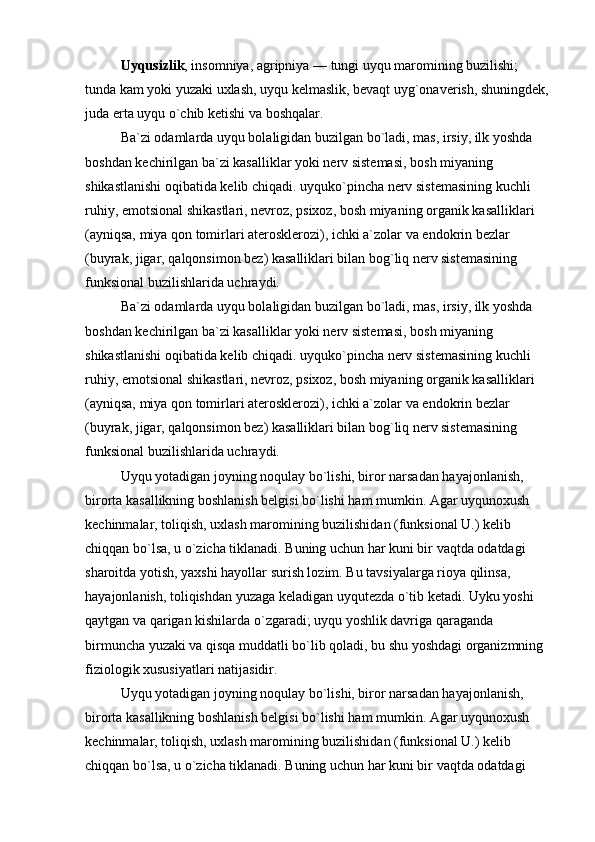 Uyqusizlik , insomniya, agripniya — tungi uyqu maromining buzilishi; 
tunda kam yoki yuzaki uxlash, uyqu kelmaslik, bevaqt uyg`onaverish, shuningdek, 
juda erta uyqu o`chib ketishi va boshqalar.
Ba`zi odamlarda uyqu bolaligidan buzilgan bo`ladi, mas, irsiy, ilk yoshda 
boshdan kechirilgan ba`zi kasalliklar yoki nerv sistemasi, bosh miyaning 
shikastlanishi oqibatida kelib chiqadi. uyquko`pincha nerv sistemasining kuchli 
ruhiy, emotsional shikastlari, nevroz, psixoz, bosh miyaning organik kasalliklari 
(ayniqsa, miya qon tomirlari aterosklerozi), ichki a`zolar va endokrin bezlar 
(buyrak, jigar, qalqonsimon bez) kasalliklari bilan bog`liq nerv sistemasining 
funksional buzilishlarida uchraydi. 
Ba`zi odamlarda uyqu bolaligidan buzilgan bo`ladi, mas, irsiy, ilk yoshda 
boshdan kechirilgan ba`zi kasalliklar yoki nerv sistemasi, bosh miyaning 
shikastlanishi oqibatida kelib chiqadi. uyquko`pincha nerv sistemasining kuchli 
ruhiy, emotsional shikastlari, nevroz, psixoz, bosh miyaning organik kasalliklari 
(ayniqsa, miya qon tomirlari aterosklerozi), ichki a`zolar va endokrin bezlar 
(buyrak, jigar, qalqonsimon bez) kasalliklari bilan bog`liq nerv sistemasining 
funksional buzilishlarida uchraydi. 
Uyqu yotadigan joyning noqulay bo`lishi, biror narsadan hayajonlanish, 
birorta kasallikning boshlanish belgisi bo`lishi ham mumkin. Agar uyqunoxush 
kechinmalar, toliqish, uxlash maromining buzilishidan (funksional U.) kelib 
chiqqan bo`lsa, u o`zicha tiklanadi. Buning uchun har kuni bir vaqtda odatdagi 
sharoitda yotish, yaxshi hayollar surish lozim. Bu tavsiyalarga rioya qilinsa, 
hayajonlanish, toliqishdan yuzaga keladigan uyqutezda o`tib ketadi. Uyku yoshi 
qaytgan va qarigan kishilarda o`zgaradi; uyqu yoshlik davriga qaraganda 
birmuncha yuzaki va qisqa muddatli bo`lib qoladi, bu shu yoshdagi organizmning 
fiziologik xususiyatlari natijasidir.
Uyqu yotadigan joyning noqulay bo`lishi, biror narsadan hayajonlanish, 
birorta kasallikning boshlanish belgisi bo`lishi ham mumkin. Agar uyqunoxush 
kechinmalar, toliqish, uxlash maromining buzilishidan (funksional U.) kelib 
chiqqan bo`lsa, u o`zicha tiklanadi. Buning uchun har kuni bir vaqtda odatdagi