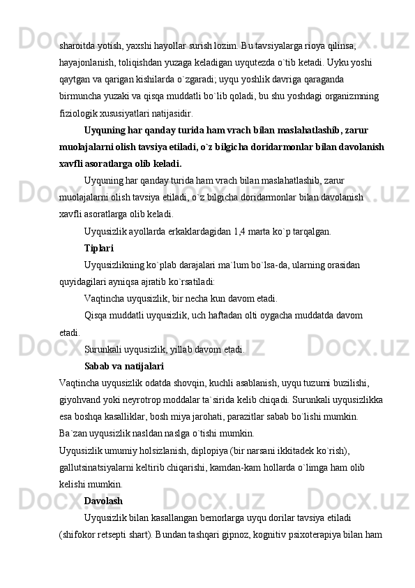 sharoitda yotish, yaxshi hayollar surish lozim. Bu tavsiyalarga rioya qilinsa, 
hayajonlanish, toliqishdan yuzaga keladigan uyqutezda o`tib ketadi. Uyku yoshi 
qaytgan va qarigan kishilarda o`zgaradi; uyqu yoshlik davriga qaraganda 
birmuncha yuzaki va qisqa muddatli bo`lib qoladi, bu shu yoshdagi organizmning 
fiziologik xususiyatlari natijasidir.
Uyquning har qanday turida ham vrach bilan maslahatlashib, zarur 
muolajalarni olish tavsiya etiladi, o`z bilgicha doridarmonlar bilan davolanish
xavfli asoratlarga olib keladi.
Uyquning har qanday turida ham vrach bilan maslahatlashib, zarur 
muolajalarni olish tavsiya etiladi, o`z bilgicha doridarmonlar bilan davolanish 
xavfli asoratlarga olib keladi.
Uyqusizlik ayollarda erkaklardagidan 1,4 marta ko`p tarqalgan. 
Tiplari
Uyqusizlikning ko`plab darajalari ma`lum bo`lsa-da, ularning orasidan 
quyidagilari ayniqsa ajratib ko`rsatiladi:
Vaqtincha uyqusizlik, bir necha kun davom etadi.
Qisqa muddatli uyqusizlik, uch haftadan olti oygacha muddatda davom 
etadi.
Surunkali uyqusizlik, yillab davom etadi.
Sabab va natijalari
Vaqtincha uyqusizlik odatda shovqin, kuchli asablanish, uyqu tuzumi buzilishi, 
giyohvand yoki neyrotrop moddalar ta`sirida kelib chiqadi. Surunkali uyqusizlikka 
esa boshqa kasalliklar, bosh miya jarohati, parazitlar sabab bo`lishi mumkin. 
Ba`zan uyqusizlik nasldan naslga o`tishi mumkin.
Uyqusizlik umumiy holsizlanish, diplopiya (bir narsani ikkitadek ko`rish), 
gallutsinatsiyalarni keltirib chiqarishi, kamdan-kam hollarda o`limga ham olib 
kelishi mumkin.
Davolash
Uyqusizlik bilan kasallangan bemorlarga uyqu dorilar tavsiya etiladi 
(shifokor retsepti shart). Bundan tashqari gipnoz, kognitiv psixoterapiya bilan ham  