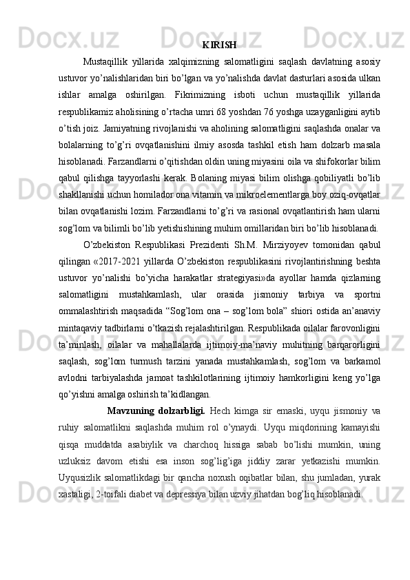KIRISH
Mustaqillik   yillarida   xalqimizning   salomatligini   saqlash   davlatning   asosiy
ustuvor yo’nalishlaridan biri bo’lgan va yo’nalishda davlat dasturlari asosida ulkan
ishlar   amalga   oshirilgan.   Fikrimizning   isboti   uchun   mustaqillik   yillarida
respublikamiz aholisining o’rtacha umri 68 yoshdan 76 yoshga uzayganligini aytib
o’tish joiz. Jamiyatning rivojlanishi va aholining salomatligini saqlashda onalar va
bolalarning   to’g’ri   ovqatlanishini   ilmiy   asosda   tashkil   etish   ham   dolzarb   masala
hisoblanadi. Farzandlarni o’qitishdan oldin uning miyasini oila va shifokorlar bilim
qabul   qilishga   tayyorlashi   kerak.  Bolaning   miyasi   bilim   olishga   qobiliyatli   bo’lib
shakllanishi uchun homilador ona vitamin va mikroelementlarga boy oziq-ovqatlar
bilan ovqatlanishi lozim. Farzandlarni to’g’ri va rasional ovqatlantirish ham ularni
sog’lom va bilimli bo’lib yetishishining muhim omillaridan biri bo’lib hisoblanadi.
O’zbekiston   Respublikasi   Prezidenti   Sh.M.   Mirziyoyev   tomonidan   qabul
qilingan   «2017-2021   yillarda   O’zbekiston   respublikasini   rivojlantirishning   beshta
ustuvor   yo’nalishi   bo’yicha   harakatlar   strategiyasi»da   ayollar   hamda   qizlarning
salomatligini   mustahkamlash,   ular   orasida   jismoniy   tarbiya   va   sportni
ommalashtirish maqsadida “Sog’lom ona – sog’lom bola” shiori ostida an’anaviy
mintaqaviy tadbirlarni o’tkazish rejalashtirilgan. Respublikada oilalar farovonligini
ta’minlash,   oilalar   va   mahallalarda   ijtimoiy-ma’naviy   muhitning   barqarorligini
saqlash,   sog’lom   turmush   tarzini   yanada   mustahkamlash,   sog’lom   va   barkamol
avlodni   tarbiyalashda   jamoat   tashkilotlarining   ijtimoiy   hamkorligini   keng   yo’lga
qo’yishni amalga oshirish ta’kidlangan.
Mavzuning   dolzarbligi.   Hech   kimga   sir   emaski,   uyqu   jismoniy   va
ruhiy   salomatlikni   saqlashda   muhim   rol   o’ynaydi.   Uyqu   miqdorining   kamayishi
qisqa   muddatda   asabiylik   va   charchoq   hissiga   sabab   bo’lishi   mumkin,   uning
uzluksiz   davom   etishi   esa   inson   sog’lig’iga   jiddiy   zarar   yetkazishi   mumkin.
Uyqusizlik salomatlikdagi bir qancha noxush oqibatlar bilan, shu jumladan, yurak
xastaligi, 2-toifali diabet va depressiya bilan uzviy jihatdan bog’liq hisoblanadi.