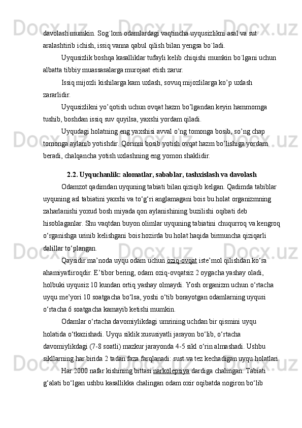 davolash mumkin. Sog`lom odamlardagi vaqtincha uyqusizlikni asal va sut 
aralashtirib ichish, issiq vanna qabul qilish bilan yengsa bo`ladi.
Uyqusizlik boshqa kasalliklar tufayli kelib chiqishi mumkin bo`lgani uchun 
albatta tibbiy muassasalarga murojaat etish zarur.
Issiq mijozli kishilarga kam uxlash, sovuq mijozlilarga ko’p uxlash 
zararlidir.
Uyqusizlikni yo’qotish uchun ovqat hazm bo’lgandan keyin hammomga 
tushib, boshdan issiq suv quyilsa, yaxshi yordam qiladi.
Uyqudagi holatning eng yaxshisi avval o’ng tomonga bosib, so’ng chap 
tomonga aylanib yotishdir. Qorinni bosib yotish ovqat hazm bo’lishiga yordam 
beradi, chalqancha yotish uxlashning eng yomon shaklidir.
2.2. Uyquchanlik: alomatlar, sabablar, tashxislash va davolash
Odamzot qadimdan uyquning tabiati bilan qiziqib kelgan. Qadimda tabiblar 
uyquning asl tabiatini yaxshi va to‘g‘ri anglamagani bois bu holat organizmning 
zaharlanishi yoxud bosh miyada qon aylanishining buzilishi oqibati deb 
hisoblaganlar. Shu vaqtdan buyon olimlar uyquning tabiatini chuqurroq va kengroq
o‘rganishga urinib kelishgani bois hozirda bu holat haqida birmuncha qiziqarli 
dalillar to‘plangan.
Qaysidir ma’noda uyqu odam uchun   oziq-ovqat   iste’mol qilishdan ko‘ra 
ahamiyatliroqdir. E’tibor bering, odam oziq-ovqatsiz 2 oygacha yashay oladi, 
holbuki uyqusiz 10 kundan ortiq yashay olmaydi. Yosh organizm uchun o‘rtacha 
uyqu me’yori 10 soatgacha bo‘lsa, yoshi o‘tib borayotgan odamlarning uyqusi 
o‘rtacha 6 soatgacha kamayib ketishi mumkin.
Odamlar o‘rtacha davomiylikdagi umrining uchdan bir qismini uyqu 
holatida o‘tkazishadi. Uyqu siklik xususiyatli jarayon bo‘lib, o‘rtacha 
davomiylikdagi (7-8 soatli) mazkur jarayonda 4-5 sikl o‘rin almashadi. Ushbu 
sikllarning har birida 2 tadan faza farqlanadi: sust va tez kechadigan uyqu holatlari.
Har 2000 nafar kishining bittasi   narkolepsiya   dardiga chalingan. Tabiati 
g‘alati bo‘lgan ushbu kasallikka chalingan odam oxir oqibatda nogiron bo‘lib
