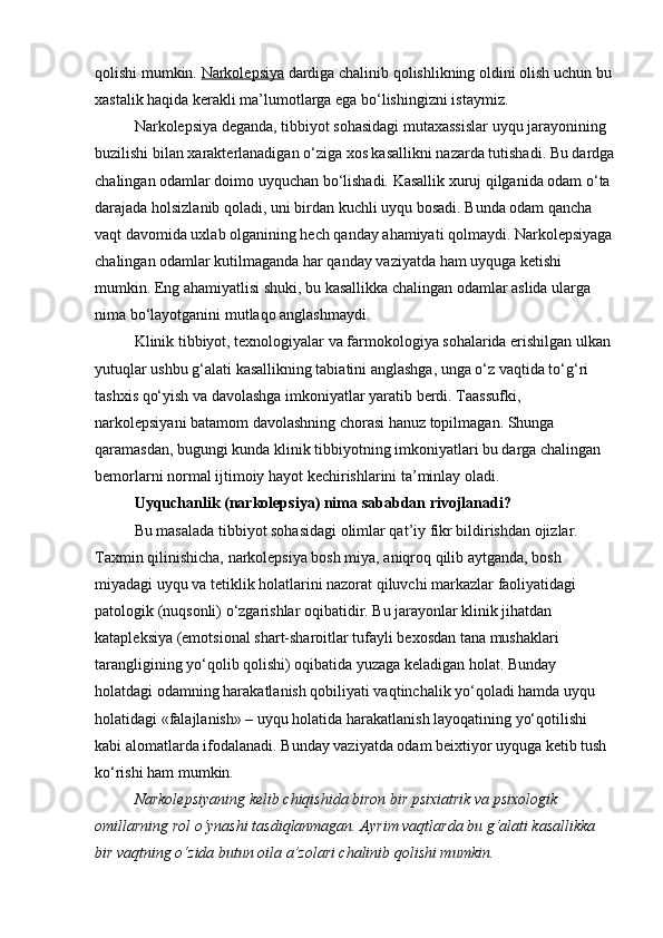 qolishi mumkin.   Narkolepsiya   dardiga chalinib qolishlikning oldini olish uchun bu 
xastalik haqida kerakli ma’lumotlarga ega bo‘lishingizni istaymiz.
Narkolepsiya deganda, tibbiyot sohasidagi mutaxassislar uyqu jarayonining 
buzilishi bilan xarakterlanadigan o‘ziga xos kasallikni nazarda tutishadi. Bu dardga
chalingan odamlar doimo uyquchan bo‘lishadi. Kasallik xuruj qilganida odam o‘ta 
darajada holsizlanib qoladi, uni birdan kuchli uyqu bosadi.  Bunda odam qancha 
vaqt davomida uxlab olganining hech qanday ahamiyati qolmaydi. Narkolepsiyaga
chalingan odamlar kutilmaganda har qanday vaziyatda ham uyquga ketishi 
mumkin. Eng ahamiyatlisi shuki, bu kasallikka chalingan odamlar aslida ularga 
nima bo‘layotganini mutlaqo anglashmaydi.
Klinik tibbiyot, texnologiyalar va farmokologiya sohalarida erishilgan ulkan 
yutuqlar ushbu g‘alati kasallikning tabiatini anglashga, unga o‘z vaqtida to‘g‘ri 
tashxis qo‘yish va davolashga imkoniyatlar yaratib berdi. Taassufki, 
narkolepsiyani batamom davolashning chorasi hanuz topilmagan. Shunga 
qaramasdan, bugungi kunda klinik tibbiyotning imkoniyatlari bu darga chalingan 
bemorlarni normal ijtimoiy hayot kechirishlarini ta’minlay oladi.
Uyquchanlik (narkolepsiya) nima sababdan rivojlanadi?
Bu masalada tibbiyot sohasidagi olimlar qat’iy fikr bildirishdan ojizlar. 
Taxmin qilinishicha, narkolepsiya bosh miya, aniqroq qilib aytganda, bosh 
miyadagi uyqu va tetiklik holatlarini nazorat qiluvchi markazlar faoliyatidagi 
patologik (nuqsonli) o‘zgarishlar oqibatidir. Bu jarayonlar klinik jihatdan 
katapleksiya (emotsional shart-sharoitlar tufayli bexosdan tana mushaklari 
tarangligining yo‘qolib qolishi) oqibatida yuzaga keladigan holat. Bunday 
holatdagi odamning harakatlanish qobiliyati vaqtinchalik yo‘qoladi hamda uyqu 
holatidagi «falajlanish» – uyqu holatida harakatlanish layoqatining yo‘qotilishi 
kabi alomatlarda ifodalanadi. Bunday vaziyatda odam beixtiyor uyquga ketib tush 
ko‘rishi ham mumkin.
Narkolepsiyaning kelib chiqishida biron bir psixiatrik va psixologik 
omillarning rol o‘ynashi tasdiqlanmagan. Ayrim vaqtlarda bu g‘alati kasallikka 
bir vaqtning o‘zida butun oila a’zolari chalinib qolishi mumkin. 