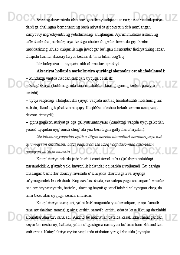 Bizning davrimizda olib borilgan ilmiy tadqiqotlar natijasida narkolepsiya 
dardiga chalingan bemorlarning bosh miyasida gipokretin deb nomlangan 
kimyoviy ingrediyentning yetishmasligi aniqlangan. Ayrim mutaxassislarning 
ta’kidlashicha, narkolepsiya dardiga chalinish genlar tizimida gipokretin 
moddasining ishlab chiqarilishiga javobgar bo‘lgan elementlar faoliyatining izdan 
chiqishi hamda shaxsiy hayot kechirish tarzi bilan bog‘liq.
Narkolepsiya — uyquchanlik alomatlari qanday?
Aksariyat hollarda narkolepsiya quyidagi alomatlar orqali ifodalanadi:
= kunduzgi vaqtda haddan tashqari uyquga berilish;
= katapleksiya (kutilmaganda tana mushaklari tarangligining keskin pasayib 
ketishi);
= uyqu vaqtidagi «falajlanish» (uyqu vaqtida mutlaq harakatsizlik holatining his 
etilishi; fiziologik jihatdan haqiqiy falajlikka o‘xshab ketadi, ammo uzoq vaqt 
davom etmaydi);
= gipnagogik xususiyatga ega gallyutsinatsiyalar (kunduzgi vaqtda uyquga ketish 
yoxud uyqudan uyg‘onish chog‘ida yuz beradigan gallyutsinatsiyalar).
Xastalikning yuqorida aytib o‘tilgan barcha alomatlari barobariga yoxud 
ayrim-ayrim kuzatilishi, ba’zi vaqtlarda esa uzoq vaqt davomida asta-sekin 
namoyon bo‘lishi mumkin.
Katapleksiya odatda juda kuchli emotsional ta’sir (jo‘shqin holatdagi 
xursandchilik, g‘azab yoki hayronlik holatida) oqibatida rivojlanadi. Bu dardga 
chalingan bemorlar doimiy ravishda o‘zini juda charchagan va uyquga 
to‘ymagandek his etishadi. Eng xavflisi shuki, narkolepsiyaga chalingan bemorlar 
har qanday vaziyatda, hattoki, ularning hayotiga xavf tahdid solayotgan chog‘da 
ham bexosdan uyquga ketishi mumkin.
Katapleksiya xurujlari, ya’ni kutilmaganida yuz beradigan, qisqa fursatli 
tana mushaklari tarangligining keskin pasayib ketishi odatda kasallikning dastlabki
alomatlaridan biri sanaladi. Ammo bu alomatlar ba’zida kasallikka chalingandan 
keyin bir necha oy, hattoki, yillar o‘tgachgina namoyon bo‘lishi ham ehtimoldan 
xoli emas. Katapleksiya ayrim vaqtlarda nisbatan yengil shaklda (oyoqlar