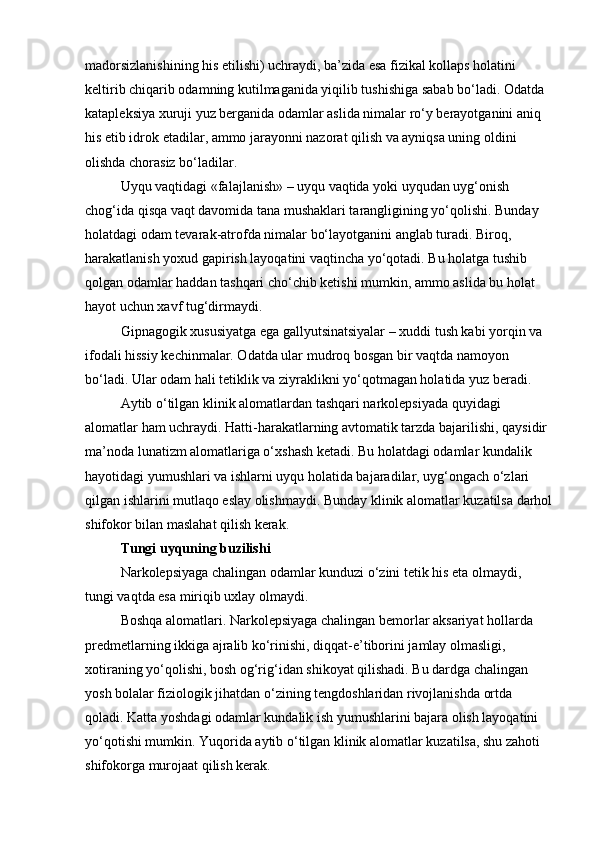 madorsizlanishining his etilishi) uchraydi, ba’zida esa fizikal kollaps holatini 
keltirib chiqarib odamning kutilmaganida yiqilib tushishiga sabab bo‘ladi. Odatda 
katapleksiya xuruji yuz berganida odamlar aslida nimalar ro‘y berayotganini aniq 
his etib idrok etadilar, ammo jarayonni nazorat qilish va ayniqsa uning oldini 
olishda chorasiz bo‘ladilar.  
Uyqu vaqtidagi «falajlanish» – uyqu vaqtida yoki uyqudan uyg‘onish 
chog‘ida qisqa vaqt davomida tana mushaklari tarangligining yo‘qolishi. Bunday 
holatdagi odam tevarak-atrofda nimalar bo‘layotganini anglab turadi. Biroq, 
harakatlanish yoxud gapirish layoqatini vaqtincha yo‘qotadi. Bu holatga tushib 
qolgan odamlar haddan tashqari cho‘chib ketishi mumkin, ammo aslida bu holat 
hayot uchun xavf tug‘dirmaydi.
Gipnagogik xususiyatga ega gallyutsinatsiyalar – xuddi tush kabi yorqin va 
ifodali hissiy kechinmalar. Odatda ular mudroq bosgan bir vaqtda namoyon 
bo‘ladi. Ular odam hali tetiklik va ziyraklikni yo‘qotmagan holatida yuz beradi.
Aytib o‘tilgan klinik alomatlardan tashqari narkolepsiyada quyidagi 
alomatlar ham uchraydi. Hatti-harakatlarning avtomatik tarzda bajarilishi, qaysidir 
ma’noda lunatizm alomatlariga o‘xshash ketadi. Bu holatdagi odamlar kundalik 
hayotidagi yumushlari va ishlarni uyqu holatida bajaradilar, uyg‘ongach o‘zlari 
qilgan ishlarini mutlaqo eslay olishmaydi. Bunday klinik alomatlar kuzatilsa darhol
shifokor bilan maslahat qilish kerak.
Tungi uyquning buzilishi
Narkolepsiyaga chalingan odamlar kunduzi o‘zini tetik his eta olmaydi, 
tungi vaqtda esa miriqib uxlay olmaydi.
Boshqa alomatlari. Narkolepsiyaga chalingan bemorlar aksariyat hollarda 
predmetlarning ikkiga ajralib ko‘rinishi, diqqat-e’tiborini jamlay olmasligi, 
xotiraning yo‘qolishi, bosh og‘rig‘idan shikoyat qilishadi. Bu dardga chalingan 
yosh bolalar fiziologik jihatdan o‘zining tengdoshlaridan rivojlanishda ortda 
qoladi. Katta yoshdagi odamlar kundalik ish yumushlarini bajara olish layoqatini 
yo‘qotishi mumkin. Yuqorida aytib o‘tilgan klinik alomatlar kuzatilsa, shu zahoti 
shifokorga murojaat qilish kerak. 