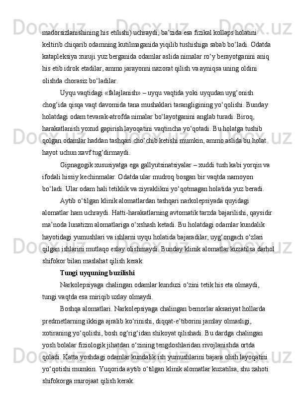madorsizlanishining his etilishi) uchraydi, ba’zida esa fizikal kollaps holatini 
keltirib chiqarib odamning kutilmaganida yiqilib tushishiga sabab bo‘ladi. Odatda 
katapleksiya xuruji yuz berganida odamlar aslida nimalar ro‘y berayotganini aniq 
his etib idrok etadilar, ammo jarayonni nazorat qilish va ayniqsa uning oldini 
olishda chorasiz bo‘ladilar.  
Uyqu vaqtidagi «falajlanish» – uyqu vaqtida yoki uyqudan uyg‘onish 
chog‘ida qisqa vaqt davomida tana mushaklari tarangligining yo‘qolishi. Bunday 
holatdagi odam tevarak-atrofda nimalar bo‘layotganini anglab turadi. Biroq, 
harakatlanish yoxud gapirish layoqatini vaqtincha yo‘qotadi. Bu holatga tushib 
qolgan odamlar haddan tashqari cho‘chib ketishi mumkin, ammo aslida bu holat 
hayot uchun xavf tug‘dirmaydi.
Gipnagogik xususiyatga ega gallyutsinatsiyalar – xuddi tush kabi yorqin va 
ifodali hissiy kechinmalar. Odatda ular mudroq bosgan bir vaqtda namoyon 
bo‘ladi. Ular odam hali tetiklik va ziyraklikni yo‘qotmagan holatida yuz beradi.
Aytib o‘tilgan klinik alomatlardan tashqari narkolepsiyada quyidagi 
alomatlar ham uchraydi. Hatti-harakatlarning avtomatik tarzda bajarilishi, qaysidir 
ma’noda lunatizm alomatlariga o‘xshash ketadi. Bu holatdagi odamlar kundalik 
hayotidagi yumushlari va ishlarni uyqu holatida bajaradilar, uyg‘ongach o‘zlari 
qilgan ishlarini mutlaqo eslay olishmaydi. Bunday klinik alomatlar kuzatilsa darhol
shifokor bilan maslahat qilish kerak.
Tungi uyquning buzilishi
Narkolepsiyaga chalingan odamlar kunduzi o‘zini tetik his eta olmaydi, 
tungi vaqtda esa miriqib uxlay olmaydi.
Boshqa alomatlari. Narkolepsiyaga chalingan bemorlar aksariyat hollarda 
predmetlarning ikkiga ajralib ko‘rinishi, diqqat-e’tiborini jamlay olmasligi, 
xotiraning yo‘qolishi, bosh og‘rig‘idan shikoyat qilishadi. Bu dardga chalingan 
yosh bolalar fiziologik jihatdan o‘zining tengdoshlaridan rivojlanishda ortda 
qoladi. Katta yoshdagi odamlar kundalik ish yumushlarini bajara olish layoqatini 
yo‘qotishi mumkin. Yuqorida aytib o‘tilgan klinik alomatlar kuzatilsa, shu zahoti 
shifokorga murojaat qilish kerak.