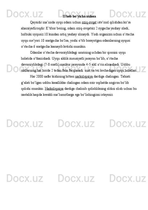 II bob bo’yicha xulosa
Qaysidir ma’noda uyqu odam uchun   oziq-ovqat   iste’mol qilishdan ko‘ra 
ahamiyatliroqdir. E’tibor bering, odam oziq-ovqatsiz 2 oygacha yashay oladi, 
holbuki uyqusiz 10 kundan ortiq yashay olmaydi. Yosh organizm uchun o‘rtacha 
uyqu me’yori 10 soatgacha bo‘lsa, yoshi o‘tib borayotgan odamlarning uyqusi 
o‘rtacha 6 soatgacha kamayib ketishi mumkin.
Odamlar o‘rtacha davomiylikdagi umrining uchdan bir qismini uyqu 
holatida o‘tkazishadi. Uyqu siklik xususiyatli jarayon bo‘lib, o‘rtacha 
davomiylikdagi (7-8 soatli) mazkur jarayonda 4-5 sikl o‘rin almashadi. Ushbu 
sikllarning har birida 2 tadan faza farqlanadi: sust va tez kechadigan uyqu holatlari.
Har 2000 nafar kishining bittasi   narkolepsiya   dardiga chalingan. Tabiati 
g‘alati bo‘lgan ushbu kasallikka chalingan odam oxir oqibatda nogiron bo‘lib 
qolishi mumkin.   Narkolepsiya   dardiga chalinib qolishlikning oldini olish uchun bu 
xastalik haqida kerakli ma’lumotlarga ega bo‘lishingizni istaymiz. 