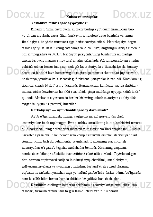 Xulosa va tavsiyalar
Xastalikka tashxis qanday qo‘yiladi?
Birlamchi Sizni davolovchi shifokor boshqa (yo‘ldosh) kasalliklari bor-
yo‘qligini aniqlashi zarur. Shundan keyin somnolog (uyqu buzilishi va uning 
fiziologiyasi bo‘yicha mutaxassis)ga borish tavsiya etiladi. Narkolepsiya degan 
tashxis qo‘yilsa, kasallikning qay darajada kuchli rivojlanganligini aniqlash uchun 
polisomnografiya va MSLT test (uyqu jarayonlarining buzilishini aniqlashga 
imkon beruvchi maxsus sinov turi) amalga oshiriladi. Polisomnografiyani amalga 
oshirish uchun bemor tunni somnologik laboratoriyada o‘tkazishi kerak. Bunday 
sharoitda birinchi kuni bemorning bosh qismiga maxsus elektrodlar joylashtirilib 
bosh miya, yurak va ko‘z sohasidagi funksional jarayonlar kuzatiladi. Sinovlarning
ikkinchi kunida MSLT test o‘tkaziladi. Buning uchun kunduzgi vaqtda shifokor-
mutaxassislar kuzatuvida har ikki soat ichida qisqa muddatga uyquga ketish taklif 
qilinadi. Mazkur test yordamida har bir kishining uxlash xususiyati (tibbiy tilda 
aytganda uyquning patterni) kuzatiladi.
Narkolepsiya — uyquchanlik qanday davolanadi?
Aytib o‘tganimizdek, hozirgi vaqtgacha narkolepsiyani davolash 
imkoniyatlari izlab topilmagan. Biroq, ushbu xastalikning klinik kechishini nazorat
qilib borish va uning oqibatlarini nisbatan yumshatish yo‘llari aniqlangan. Amalda 
narkolepsiyaga chalingan bemorlarga kompleks tarzda davolanish tavsiya etiladi. 
Buning uchun turli dori-darmonlar tayinlanadi. Bemorning yurish-turish 
xususiyatlari o‘rganilib tegishli maslahatlar beriladi. Xastaning yaqinlari, 
hamkasblari bilan profilaktika-tushuntirish ishlari olib boriladi. Tayinlanadigan 
dori-darmonlar pirovard natijada kunduzgi uyquchanlikni, katapleksiyani, 
gallyutsinatsiyalarni va uyquning buzilishini bartaraf etish yoxud ularning 
oqibatlarini nisbatan yumshatishga yo‘naltirilgan bo‘lishi darkor. Nima bo‘lganida 
ham kasallik bilan bemor hamda shifokor birgalikda kurashishi shart.
Kasallikka chalingan bemorlar shifokorning tavsiyalariga amal qilishidan 
tashqari, turmush tarzini ham to‘g‘ri tashkil etishi zarur. Bu borada