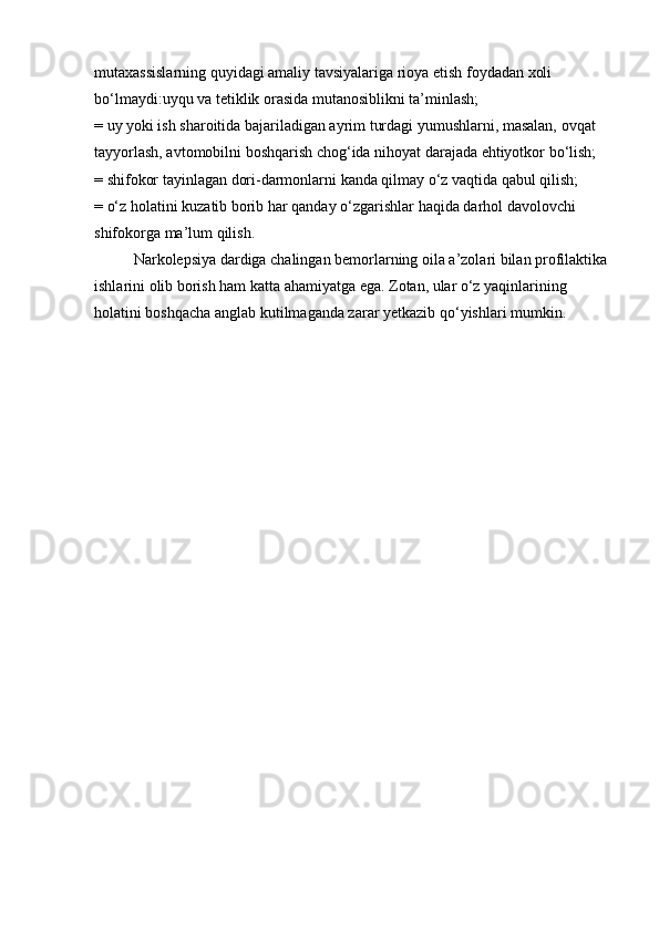 mutaxassislarning quyidagi amaliy tavsiyalariga rioya etish foydadan xoli 
bo‘lmaydi:uyqu va tetiklik orasida mutanosiblikni ta’minlash;
= uy yoki ish sharoitida bajariladigan ayrim turdagi yumushlarni, masalan, ovqat 
tayyorlash, avtomobilni boshqarish chog‘ida nihoyat darajada ehtiyotkor bo‘lish;
= shifokor tayinlagan dori-darmonlarni kanda qilmay o‘z vaqtida qabul qilish;
= o‘z holatini kuzatib borib har qanday o‘zgarishlar haqida darhol davolovchi 
shifokorga ma’lum qilish.
Narkolepsiya dardiga chalingan bemorlarning oila a’zolari bilan profilaktika 
ishlarini olib borish ham katta ahamiyatga ega. Zotan, ular o‘z yaqinlarining 
holatini boshqacha anglab kutilmaganda zarar yetkazib qo‘yishlari mumkin.