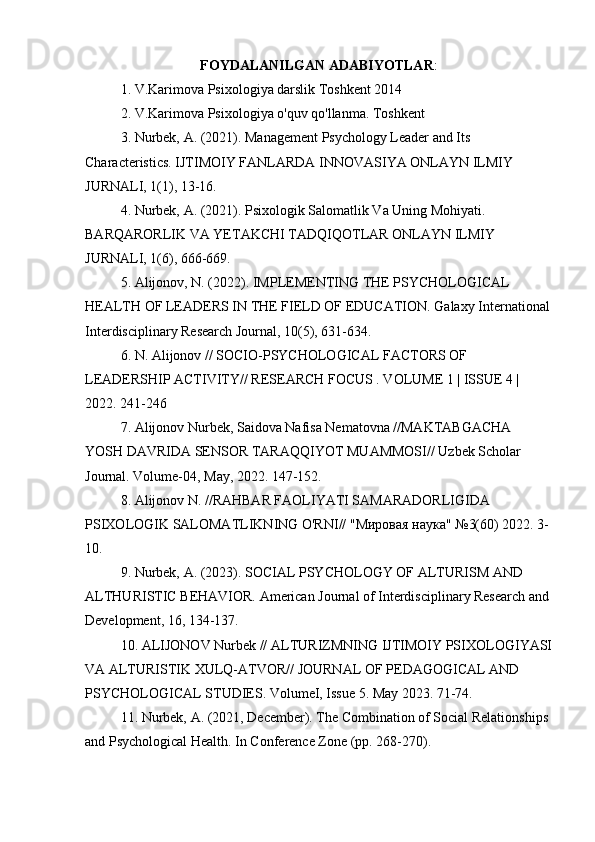 FOYDALANILGAN ADABIYOTLAR :
1. V.Karimova Psixologiya darslik Toshkent 2014
2. V.Karimova Psixologiya o'quv qo'llanma. Toshkent
3. Nurbek, A. (2021). Management Psychology Leader and Its 
Characteristics. IJTIMOIY FANLARDA INNOVASIYA ONLAYN ILMIY 
JURNALI, 1(1), 13-16.
4. Nurbek, A. (2021). Psixologik Salomatlik Va Uning Mohiyati. 
BARQARORLIK VA YETAKCHI TADQIQOTLAR ONLAYN ILMIY 
JURNALI, 1(6), 666-669.
5. Alijonov, N. (2022). IMPLEMENTING THE PSYCHOLOGICAL 
HEALTH OF LEADERS IN THE FIELD OF EDUCATION. Galaxy International
Interdisciplinary Research Journal, 10(5), 631-634.
6. N. Alijonov // SOCIO-PSYCHOLOGICAL FACTORS OF 
LEADERSHIP ACTIVITY// RESEARCH FOCUS . VOLUME 1 | ISSUE 4 | 
2022. 241-246
7. Alijonov Nurbek, Saidova Nafisa Nematovna //MAKTABGACHA 
YOSH DAVRIDA SENSOR TARAQQIYOT MUAMMOSI// Uzbek Scholar 
Journal. Volume-04, May, 2022. 147-152.
8. Alijonov N. //RAHBAR FAOLIYATI SAMARADORLIGIDA 
PSIXOLOGIK SALOMATLIKNING O'RNI// "Мировая наука" №3(60) 2022. 3-
10.
9. Nurbek, A. (2023). SOCIAL PSYCHOLOGY OF ALTURISM AND 
ALTHURISTIC BEHAVIOR. American Journal of Interdisciplinary Research and 
Development, 16, 134-137.
10. ALIJONOV Nurbek // ALTURIZMNING IJTIMOIY PSIXOLOGIYASI
VA ALTURISTIK XULQ-ATVOR// JOURNAL OF PEDAGOGICAL AND 
PSYCHOLOGICAL STUDIES. VolumeI, Issue 5. May 2023. 71-74.
11. Nurbek, A. (2021, December). The Combination of Social Relationships 
and Psychological Health. In Conference Zone (pp. 268-270). 