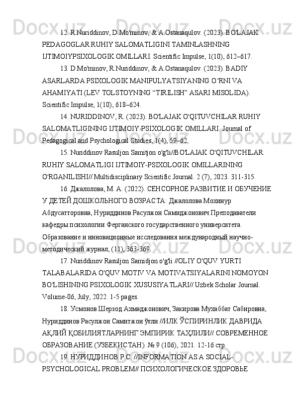 12. R.Nuriddinov, D.Mo'minov, & A.Ostanaqulov. (2023). BO'LAJAK 
PEDAGOGLAR RUHIY SALOMATLIGINI TAMINLASHNING 
IJTIMOIYPSIXOLOGIK OMILLARI. Scientific Impulse, 1(10), 612–617.
13. D.Mo'minov, R.Nuriddinov, & A.Ostanaqulov. (2023). BADIY 
ASARLARDA PSIXOLOGIK MANIPULYATSIYANING O RNI VA ʻ
AHAMIYATI (LEV TOLSTOYNING “TIRILISH” ASARI MISOLIDA). 
Scientific Impulse, 1(10), 618–624.
14. NURIDDINOV, R. (2023). BO'LAJAK O'QITUVCHILAR RUHIY 
SALOMATLIGINING IJTIMOIY-PSIXOLOGIK OMILLARI. Journal of 
Pedagogical and Psychological Studies, 1(4), 59–62.
15. Nuriddinov Rasuljon Samitjon o'g'li//BO'LAJAK O'QITUVCHILAR 
RUHIY SALOMATLIGI IJTIMOIY-PSIXOLOGIK OMILLARINING 
O'RGANILISHI// Multidisciplinary Scientific Journal.  2 (7), 2023. 311-315.
16. Джалолова, М. А. (2022). СЕНСОРНОЕ РАЗВИТИЕ И ОБУЧЕНИЕ 
У ДЕТЕЙ ДОШКОЛЬНОГО ВОЗРАСТА: Джалолова Мохинур 
Абдусатторовна, Нуриддинов Расулжон Самиджонович Преподаватели 
кафедры психологии Ферганского государственного университета. 
Образование и инновационные исследования международный научно-
методический журнал, (11), 363-369.
17.  Nuriddinov   Rasuljon   Samidjon   o ' g ' li  // OLIY   O ' QUV   YURTI  
TALABALARIDA   O ' QUV   MOTIV   VA   MOTIVATSIYALARINI   NOMOYON  
BO ' LISHINING   PSIXOLOGIK   XUSUSIYATLARI //  Uzbek   Scholar   Journal . 
Volume -06,  July , 2022. 1-5  pages .
18. Усмонов Шерзод Ахмаджонович, Закирова Мухаббат Сабировна, 
Нуриддинов Расулжон Самитжон ўғли //ИЛК ЎСПИРИНЛИК ДАВРИДА 
АҚЛИЙ ҚОБИЛИЯТЛАРНИНГ ЭМПИРИК ТАҲЛИЛИ// СОВРЕМЕННОЕ 
ОБРАЗОВАНИЕ (УЗБЕКИСТАН). № 9 (106), 2021. 12-16 стр.
19. НУРИДДИНОВ Р.С. // INFORMATION   AS   A   SOCIAL -
PSYCHOLOGICAL   PROBLEM // ПСИХОЛОГИЧЕСКОЕ ЗДОРОВЬЕ