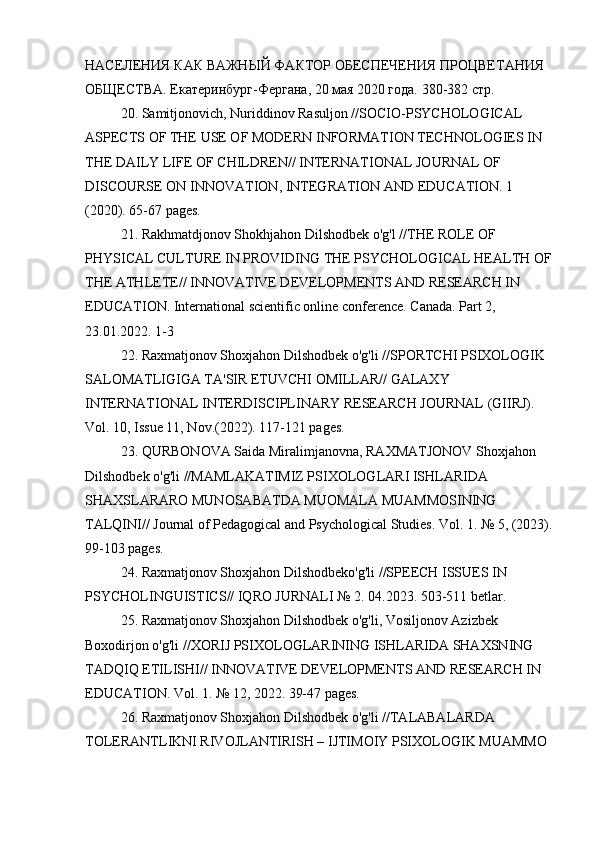 НАСЕЛЕНИЯ КАК ВАЖНЫЙ ФАКТОР ОБЕСПЕЧЕНИЯ ПРОЦВЕТАНИЯ 
ОБЩЕСТВА.  Екатеринбург-Фергана, 20 мая 2020 года. 380-382 стр.
20. Samitjonovich, Nuriddinov Rasuljon //SOCIO-PSYCHOLOGICAL 
ASPECTS OF THE USE OF MODERN INFORMATION TECHNOLOGIES IN 
THE DAILY LIFE OF CHILDREN// INTERNATIONAL JOURNAL OF 
DISCOURSE ON INNOVATION, INTEGRATION AND EDUCATION. 1 
(2020). 65-67 pages.
21. Rakhmatdjonov Shokhjahon Dilshodbek o'g'l //THE ROLE OF 
PHYSICAL CULTURE IN PROVIDING THE PSYCHOLOGICAL HEALTH OF
THE ATHLETE// INNOVATIVE DEVELOPMENTS AND RESEARCH IN 
EDUCATION. International scientific online conference. Canada. Part 2, 
23.01.2022. 1-3
22. Raxmatjonov Shoxjahon Dilshodbek o'g'li //SPORTCHI PSIXOLOGIK 
SALOMATLIGIGA TA'SIR ETUVCHI OMILLAR// GALAXY 
INTERNATIONAL INTERDISCIPLINARY RESEARCH JOURNAL (GIIRJ). 
Vol. 10, Issue 11, Nov.(2022). 117-121 pages.
23. QURBONOVA Saida Miralimjanovna, RAXMATJONOV Shoxjahon 
Dilshodbek o'g'li //MAMLAKATIMIZ PSIXOLOGLARI ISHLARIDA 
SHAXSLARARO MUNOSABATDA MUOMALA MUAMMOSINING 
TALQINI// Journal of Pedagogical and Psychological Studies. Vol. 1. № 5, (2023).
99-103 pages.
24. Raxmatjonov Shoxjahon Dilshodbeko'g'li //SPEECH ISSUES IN 
PSYCHOLINGUISTICS// IQRO JURNALI № 2. 04.2023. 503-511 betlar.
25. Raxmatjonov Shoxjahon Dilshodbek o'g'li, Vosiljonov Azizbek 
Boxodirjon o'g'li //XORIJ PSIXOLOGLARINING ISHLARIDA SHAXSNING 
TADQIQ ETILISHI// INNOVATIVE DEVELOPMENTS AND RESEARCH IN 
EDUCATION. Vol. 1. № 12, 2022. 39-47 pages.
26. Raxmatjonov Shoxjahon Dilshodbek o'g'li //TALABALARDA 
TOLERANTLIKNI RIVOJLANTIRISH – IJTIMOIY PSIXOLOGIK MUAMMO  