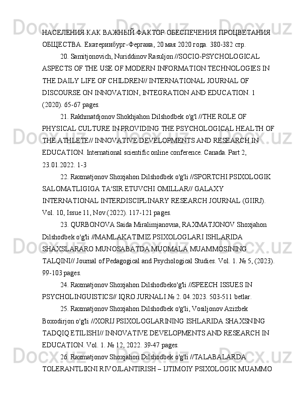 НАСЕЛЕНИЯ КАК ВАЖНЫЙ ФАКТОР ОБЕСПЕЧЕНИЯ ПРОЦВЕТАНИЯ 
ОБЩЕСТВА.  Екатеринбург-Фергана, 20 мая 2020 года. 380-382 стр.
20. Samitjonovich, Nuriddinov Rasuljon //SOCIO-PSYCHOLOGICAL 
ASPECTS OF THE USE OF MODERN INFORMATION TECHNOLOGIES IN 
THE DAILY LIFE OF CHILDREN// INTERNATIONAL JOURNAL OF 
DISCOURSE ON INNOVATION, INTEGRATION AND EDUCATION. 1 
(2020). 65-67 pages.
21. Rakhmatdjonov Shokhjahon Dilshodbek o'g'l //THE ROLE OF 
PHYSICAL CULTURE IN PROVIDING THE PSYCHOLOGICAL HEALTH OF
THE ATHLETE// INNOVATIVE DEVELOPMENTS AND RESEARCH IN 
EDUCATION. International scientific online conference. Canada. Part 2, 
23.01.2022. 1-3
22. Raxmatjonov Shoxjahon Dilshodbek o'g'li //SPORTCHI PSIXOLOGIK 
SALOMATLIGIGA TA'SIR ETUVCHI OMILLAR// GALAXY 
INTERNATIONAL INTERDISCIPLINARY RESEARCH JOURNAL (GIIRJ). 
Vol. 10, Issue 11, Nov.(2022). 117-121 pages.
23. QURBONOVA Saida Miralimjanovna, RAXMATJONOV Shoxjahon 
Dilshodbek o'g'li //MAMLAKATIMIZ PSIXOLOGLARI ISHLARIDA 
SHAXSLARARO MUNOSABATDA MUOMALA MUAMMOSINING 
TALQINI// Journal of Pedagogical and Psychological Studies. Vol. 1. № 5, (2023).
99-103 pages.
24. Raxmatjonov Shoxjahon Dilshodbeko'g'li //SPEECH ISSUES IN 
PSYCHOLINGUISTICS// IQRO JURNALI № 2. 04.2023. 503-511 betlar.
25. Raxmatjonov Shoxjahon Dilshodbek o'g'li, Vosiljonov Azizbek 
Boxodirjon o'g'li //XORIJ PSIXOLOGLARINING ISHLARIDA SHAXSNING 
TADQIQ ETILISHI// INNOVATIVE DEVELOPMENTS AND RESEARCH IN 
EDUCATION. Vol. 1. № 12, 2022. 39-47 pages.
26. Raxmatjonov Shoxjahon Dilshodbek o'g'li //TALABALARDA 
TOLERANTLIKNI RIVOJLANTIRISH – IJTIMOIY PSIXOLOGIK MUAMMO
