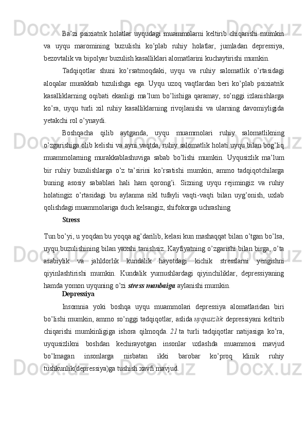 Ba’zi   psixiatrik   holatlar   uyqudagi   muammolarni   keltirib   chiqarishi   mumkin
va   uyqu   maromining   buzulishi   ko’plab   ruhiy   holatlar,   jumladan   depressiya,
bezovtalik va bipolyar buzulish kasalliklari alomatlarini kuchaytirishi mumkin.
Tadqiqotlar   shuni   ko’rsatmoqdaki,   uyqu   va   ruhiy   salomatlik   o’rtasidagi
aloqalar   murakkab   tuzulishga   ega.   Uyqu   uzoq   vaqtlardan   beri   ko’plab   psixiatrik
kasalliklarning   oqibati   ekanligi   ma’lum   bo’lishiga   qaramay,   so’nggi   izlanishlarga
ko’ra,   uyqu   turli   xil   ruhiy   kasalliklarning   rivojlanishi   va   ularning   davomiyligida
yetakchi rol o’ynaydi.
Boshqacha   qilib   aytganda,   uyqu   muammolari   ruhiy   salomatlikning
o’zgarishiga olib kelishi va ayni vaqtda, ruhiy salomatlik holati uyqu bilan bog’liq
muammolarning   murakkablashuviga   sabab   bo’lishi   mumkin.   Uyqusizlik   ma’lum
bir   ruhiy   buzulishlarga   o’z   ta’sirini   ko’rsatishi   mumkin,   ammo   tadqiqotchilarga
buning   asosiy   sabablari   hali   ham   qorong’i.   Sizning   uyqu   rejimingiz   va   ruhiy
holatingiz   o’rtasidagi   bu   aylanma   sikl   tufayli   vaqti-vaqti   bilan   uyg’onish,   uxlab
qolishdagi muammolariga duch kelsangiz, shifokorga uchrashing
Stress
Tun bo’yi, u yoqdan bu yoqqa ag’darilib, kelasi kun mashaqqat bilan o’tgan bo’lsa,
uyqu buzulishining bilan yaxshi tanishsiz. Kayfiyatning o’zgarishi bilan birga, o’ta
asabiylik   va   jahldorlik   kundalik   hayotdagi   kichik   stresslarni   yengishni
qiyinlashtirishi   mumkin.   Kundalik   yumushlardagi   qiyinchiliklar,   depressiyaning
hamda yomon uyquning o’zi   stress   manbaiga   aylanishi mumkin.
Depressiya
Insomnia   yoki   boshqa   uyqu   muammolari   depressiya   alomatlaridan   biri
bo’lishi  mumkin, ammo so’nggi  tadqiqotlar, aslida   uyqusizlik   depressiyani  keltirib
chiqarishi   mumkinligiga   ishora   qilmoqda.   21   ta   turli   tadqiqotlar   natijasiga   ko’ra,
uyqusizlikni   boshdan   kechirayotgan   insonlar   uxlashda   muammosi   mavjud
bo’lmagan   insonlarga   nisbatan   ikki   barobar   ko’proq   klinik   ruhiy
tushkunlik(depressiya)ga tushish xavfi mavjud.