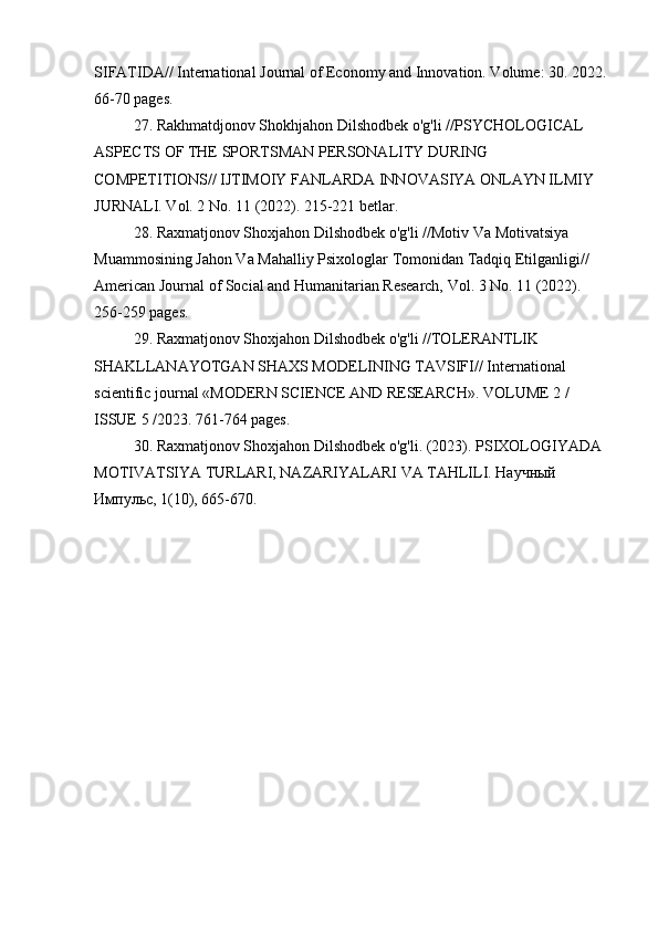 SIFATIDA// International Journal of Economy and Innovation. Volume: 30. 2022. 
66-70 pages.
27. Rakhmatdjonov Shokhjahon Dilshodbek o'g'li //PSYCHOLOGICAL 
ASPECTS OF THE SPORTSMAN PERSONALITY DURING 
COMPETITIONS// IJTIMOIY FANLARDA INNOVASIYA ONLAYN ILMIY 
JURNALI. Vol. 2 No. 11 (2022). 215-221 betlar.
28. Raxmatjonov Shoxjahon Dilshodbek o'g'li //Motiv Va Motivatsiya 
Muammosining Jahon Va Mahalliy Psixologlar Tomonidan Tadqiq Etilganligi// 
American Journal of Social and Humanitarian Research, Vol. 3 No. 11 (2022). 
256-259 pages.
29. Raxmatjonov Shoxjahon Dilshodbek o'g'li //TOLERANTLIK 
SHAKLLANAYOTGAN SHAXS MODELINING TAVSIFI// International 
scientific journal «MODERN SCIENCE АND RESEARCH». VOLUME 2 / 
ISSUE 5 /2023. 761-764 pages.
30. Raxmatjonov Shoxjahon Dilshodbek o'g'li. (2023). PSIXOLOGIYADA 
MOTIVATSIYA TURLARI, NAZARIYALARI VA TAHLILI. Научный 
Импульс, 1(10), 665-670. 