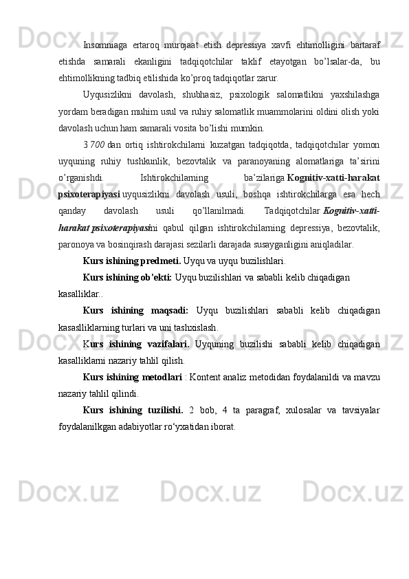 Insomniaga   ertaroq   murojaat   etish   depressiya   xavfi   ehtimolligini   bartaraf
etishda   samarali   ekanligini   tadqiqotchilar   taklif   etayotgan   bo’lsalar-da,   bu
ehtimollikning tadbiq etilishida ko’proq tadqiqotlar zarur.
Uyqusizlikni   davolash,   shubhasiz,   psixologik   salomatlikni   yaxshilashga
yordam beradigan muhim usul va ruhiy salomatlik muammolarini oldini olish yoki
davolash uchun ham samarali vosita bo’lishi mumkin.
3   700   dan   ortiq   ishtirokchilarni   kuzatgan   tadqiqotda,   tadqiqotchilar   yomon
uyquning   ruhiy   tushkunlik,   bezovtalik   va   paranoyaning   alomatlariga   ta’sirini
o’rganishdi.   Ishtirokchilarning   ba’zilariga   Kognitiv-xatti-harakat
psixoterapiyasi   uyqusizlikni   davolash   usuli,   boshqa   ishtirokchilarga   esa   hech
qanday   davolash   usuli   qo’llanilmadi.   Tadqiqotchilar   Kognitiv - xatti -
harakat   psixoterapiyasi ni   qabul   qilgan   ishtirokchilarning   depressiya,   bezovtalik,
paronoya va bosinqirash darajasi sezilarli darajada susayganligini aniqladilar.
Kurs ishining predmeti.  Uyqu va uyqu buzilishlari.
Kurs ishining ob'ekti:   Uyqu buzilishlari va sababli kelib chiqadigan 
kasalliklar. .
Kurs   ishining   maqsadi:   Uyqu   buzilishlari   sababli   kelib   chiqadigan
kasaslliklarning turlari va uni tashxislash .
K urs   ishining   vazifalari.   Uyquning   buzilishi   sababli   kelib   chiqadigan
kasalliklarni nazariy tahlil qilish.
Kurs ishining metodlari   :   Kontent analiz   metodidan foydalanildi  va mavzu
nazariy tahlil qilindi .
Kurs   ishining   tuzilishi.   2   bob,   4   tа   раrаgrаf,   xulosаlаr   vа   tаvsiyаlаr
foydalanilkgan аdаbiyotlаr ro‘yxаtidаn iborаt.