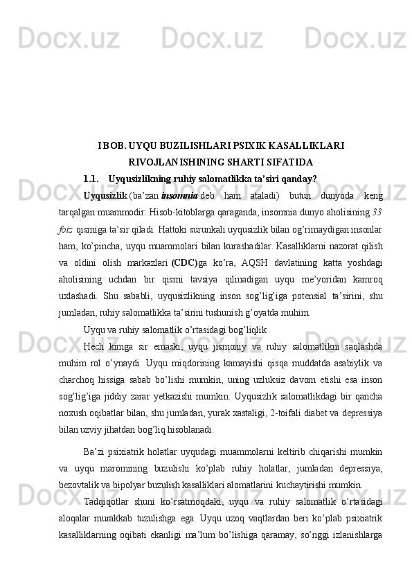 I BOB. UYQU BUZILISHLARI PSIXIK KASALLIKLARI
RIVOJLANISHINING SHARTI SIFATIDA
1.1. Uyqusizlikning ruhiy salomatlikka ta’siri qanday?
Uyqusizlik   (ba’zan   insomnia   deb   ham   ataladi)   butun   dunyoda   keng
tarqalgan muammodir. Hisob-kitoblarga qaraganda, insomnia dunyo aholisining   33
foiz   qismiga ta’sir qiladi. Hattoki surunkali uyqusizlik bilan og’rimaydigan insonlar
ham,   ko’pincha,   uyqu   muammolari   bilan   kurashadilar.   Kasalliklarni   nazorat   qilish
va   oldini   olish   markazlari   (CDC) ga   ko’ra,   AQSH   davlatining   katta   yoshdagi
aholisining   uchdan   bir   qismi   tavsiya   qilinadigan   uyqu   me’yoridan   kamroq
uxlashadi.   Shu   sababli,   uyqusizlikning   inson   sog’lig’iga   potensial   ta’sirini,   shu
jumladan, ruhiy salomatlikka ta’sirini tushunish g’oyatda muhim.
Uyqu va ruhiy salomatlik o’rtasidagi bog’liqlik
Hech   kimga   sir   emaski,   uyqu   jismoniy   va   ruhiy   salomatlikni   saqlashda
muhim   rol   o’ynaydi.   Uyqu   miqdorining   kamayishi   qisqa   muddatda   asabiylik   va
charchoq   hissiga   sabab   bo’lishi   mumkin,   uning   uzluksiz   davom   etishi   esa   inson
sog’lig’iga   jiddiy   zarar   yetkazishi   mumkin.   Uyqusizlik   salomatlikdagi   bir   qancha
noxush oqibatlar bilan, shu jumladan, yurak xastaligi, 2-toifali diabet va depressiya
bilan uzviy jihatdan bog’liq hisoblanadi.
Ba’zi   psixiatrik   holatlar   uyqudagi   muammolarni   keltirib   chiqarishi   mumkin
va   uyqu   maromining   buzulishi   ko’plab   ruhiy   holatlar,   jumladan   depressiya,
bezovtalik va bipolyar buzulish kasalliklari alomatlarini kuchaytirishi mumkin.
Tadqiqotlar   shuni   ko’rsatmoqdaki,   uyqu   va   ruhiy   salomatlik   o’rtasidagi
aloqalar   murakkab   tuzulishga   ega.   Uyqu   uzoq   vaqtlardan   beri   ko’plab   psixiatrik
kasalliklarning   oqibati   ekanligi   ma’lum   bo’lishiga   qaramay,   so’nggi   izlanishlarga